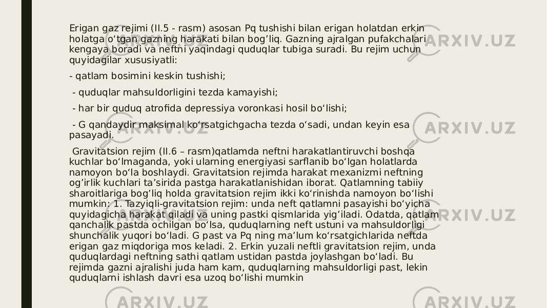 Erigan gaz rejimi (II.5 - rasm) asosan Pq tushishi bilan erigan holatdan erkin holatga o‘tgan gazning harakati bilan bog’liq. Gazning ajralgan pufakchalari kengaya boradi va neftni yaqindagi quduqlar tubiga suradi. Bu rejim uchun quyidagilar xususiyatli: - qatlam bosimini keskin tushishi; - quduqlar mahsuldorligini tezda kamayishi; - har bir quduq atrofida depressiya voronkasi hosil bo‘lishi; - G qandaydir maksimal ko‘rsatgichgacha tezda o‘sadi, undan keyin esa pasayadi. Gravitatsion rejim (II.6 – rasm)qatlamda neftni harakatlantiruvchi boshqa kuchlar bo‘lmaganda, yoki ularning energiyasi sarflanib bo‘lgan holatlarda namoyon bo‘la boshlaydi. Gravitatsion rejimda harakat mexanizmi neftning og’irlik kuchlari ta’sirida pastga harakatlanishidan iborat. Qatlamning tabiiy sharoitlariga bog’liq holda gravitatsion rejim ikki ko‘rinishda namoyon bo‘lishi mumkin: 1. Tazyiqli-gravitatsion rejim: unda neft qatlamni pasayishi bo‘yicha quyidagicha harakat qiladi va uning pastki qismlarida yig’iladi. Odatda, qatlam qanchalik pastda ochilgan bo‘lsa, quduqlarning neft ustuni va mahsuldorligi shunchalik yuqori bo‘ladi. G past va Pq ning ma’lum ko‘rsatgichlarida neftda erigan gaz miqdoriga mos keladi. 2. Erkin yuzali neftli gravitatsion rejim, unda quduqlardagi neftning sathi qatlam ustidan pastda joylashgan bo‘ladi. Bu rejimda gazni ajralishi juda ham kam, quduqlarning mahsuldorligi past, lekin quduqlarni ishlash davri esa uzoq bo‘lishi mumkin 