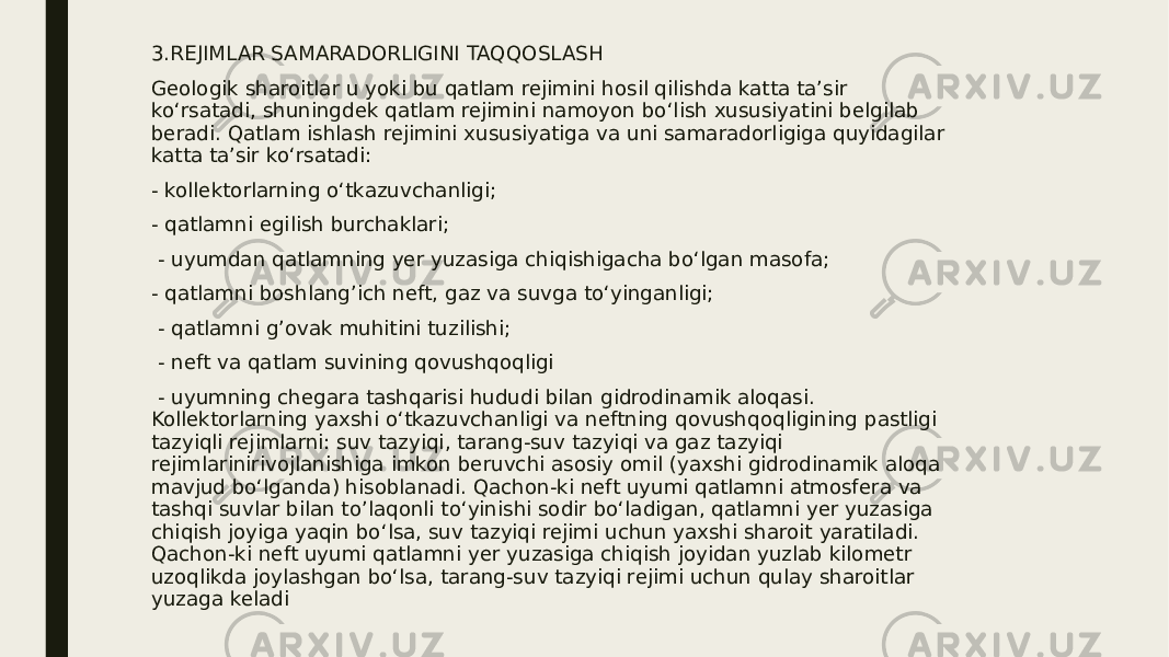 3.REJIMLAR SAMARADORLIGINI TAQQOSLASH Geologik sharoitlar u yoki bu qatlam rejimini hosil qilishda katta ta’sir ko‘rsatadi, shuningdek qatlam rejimini namoyon bo‘lish xususiyatini belgilab beradi. Qatlam ishlash rejimini xususiyatiga va uni samaradorligiga quyidagilar katta ta’sir ko‘rsatadi: - kollektorlarning o‘tkazuvchanligi; - qatlamni egilish burchaklari; - uyumdan qatlamning yer yuzasiga chiqishigacha bo‘lgan masofa; - qatlamni boshlang’ich neft, gaz va suvga to‘yinganligi; - qatlamni g’ovak muhitini tuzilishi; - neft va qatlam suvining qovushqoqligi - uyumning chegara tashqarisi hududi bilan gidrodinamik aloqasi. Kollektorlarning yaxshi o‘tkazuvchanligi va neftning qovushqoqligining pastligi tazyiqli rejimlarni: suv tazyiqi, tarang-suv tazyiqi va gaz tazyiqi rejimlarinirivojlanishiga imkon beruvchi asosiy omil (yaxshi gidrodinamik aloqa mavjud bo‘lganda) hisoblanadi. Qachon-ki neft uyumi qatlamni atmosfera va tashqi suvlar bilan to’laqonli to‘yinishi sodir bo‘ladigan, qatlamni yer yuzasiga chiqish joyiga yaqin bo‘lsa, suv tazyiqi rejimi uchun yaxshi sharoit yaratiladi. Qachon-ki neft uyumi qatlamni yer yuzasiga chiqish joyidan yuzlab kilometr uzoqlikda joylashgan bo‘lsa, tarang-suv tazyiqi rejimi uchun qulay sharoitlar yuzaga keladi 