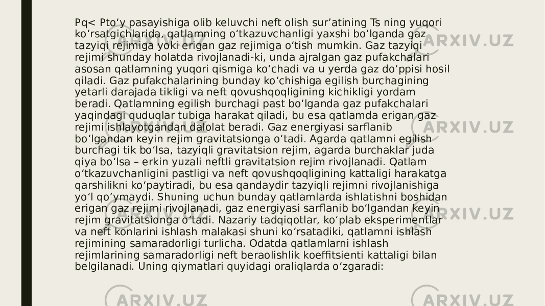 Pq< Pto‘y pasayishiga olib keluvchi neft olish sur’atining Ts ning yuqori ko‘rsatgichlarida, qatlamning o‘tkazuvchanligi yaxshi bo‘lganda gaz tazyiqi rejimiga yoki erigan gaz rejimiga o‘tish mumkin. Gaz tazyiqi rejimi shunday holatda rivojlanadi-ki, unda ajralgan gaz pufakchalari asosan qatlamning yuqori qismiga ko‘chadi va u yerda gaz do‘ppisi hosil qiladi. Gaz pufakchalarining bunday ko‘chishiga egilish burchagining yetarli darajada tikligi va neft qovushqoqligining kichikligi yordam beradi. Qatlamning egilish burchagi past bo‘lganda gaz pufakchalari yaqindagi quduqlar tubiga harakat qiladi, bu esa qatlamda erigan gaz rejimi ishlayotgandan dalolat beradi. Gaz energiyasi sarflanib bo‘lgandan keyin rejim gravitatsionga o‘tadi. Agarda qatlamni egilish burchagi tik bo‘lsa, tazyiqli gravitatsion rejim, agarda burchaklar juda qiya bo‘lsa – erkin yuzali neftli gravitatsion rejim rivojlanadi. Qatlam o‘tkazuvchanligini pastligi va neft qovushqoqligining kattaligi harakatga qarshilikni ko‘paytiradi, bu esa qandaydir tazyiqli rejimni rivojlanishiga yo‘l qo’ymaydi. Shuning uchun bunday qatlamlarda ishlatishni boshidan erigan gaz rejimi rivojlanadi, gaz energiyasi sarflanib bo‘lgandan keyin rejim gravitatsionga o‘tadi. Nazariy tadqiqotlar, ko‘plab eksperimentlar va neft konlarini ishlash malakasi shuni ko‘rsatadiki, qatlamni ishlash rejimining samaradorligi turlicha. Odatda qatlamlarni ishlash rejimlarining samaradorligi neft beraolishlik koeffitsienti kattaligi bilan belgilanadi. Uning qiymatlari quyidagi oraliqlarda o‘zgaradi: 