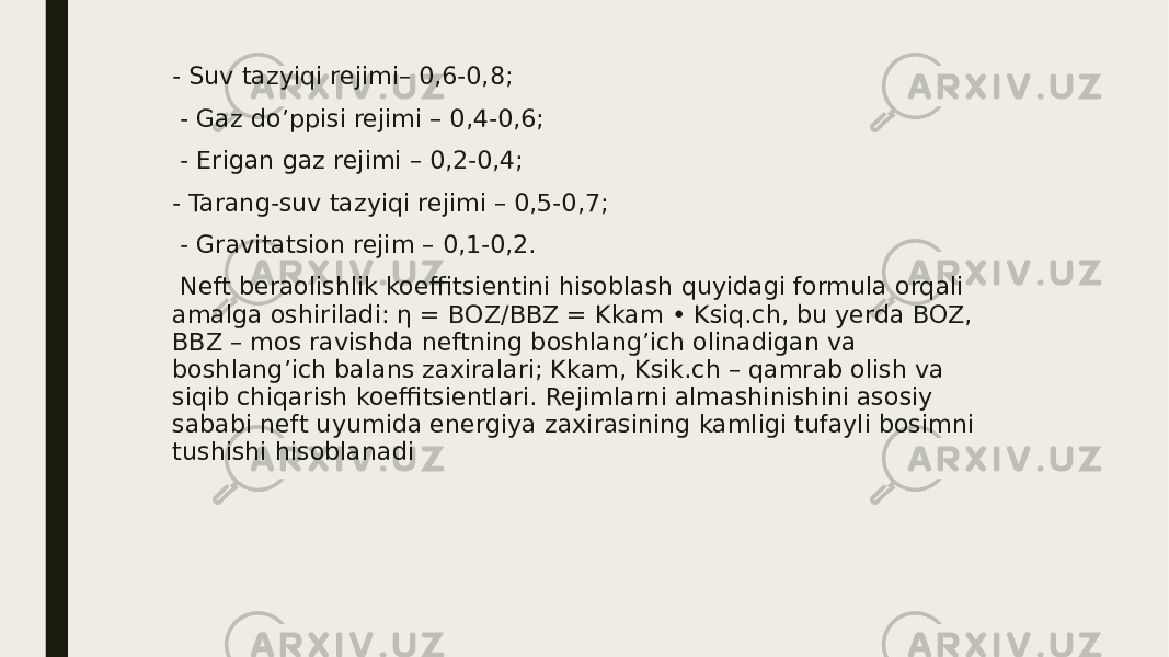 - Suv tazyiqi rejimi– 0,6-0,8; - Gaz do’ppisi rejimi – 0,4-0,6; - Erigan gaz rejimi – 0,2-0,4; - Tarang-suv tazyiqi rejimi – 0,5-0,7; - Gravitatsion rejim – 0,1-0,2. Neft beraolishlik koeffitsientini hisoblash quyidagi formula orqali amalga oshiriladi: η = BОZ/BBZ = Kkam • Ksiq.ch, bu yerda BOZ, BBZ – mos ravishda neftning boshlang’ich olinadigan va boshlang’ich balans zaxiralari; Kkam, Ksik.ch – qamrab olish va siqib chiqarish koeffitsientlari. Rejimlarni almashinishini asosiy sababi neft uyumida energiya zaxirasining kamligi tufayli bosimni tushishi hisoblanadi 
