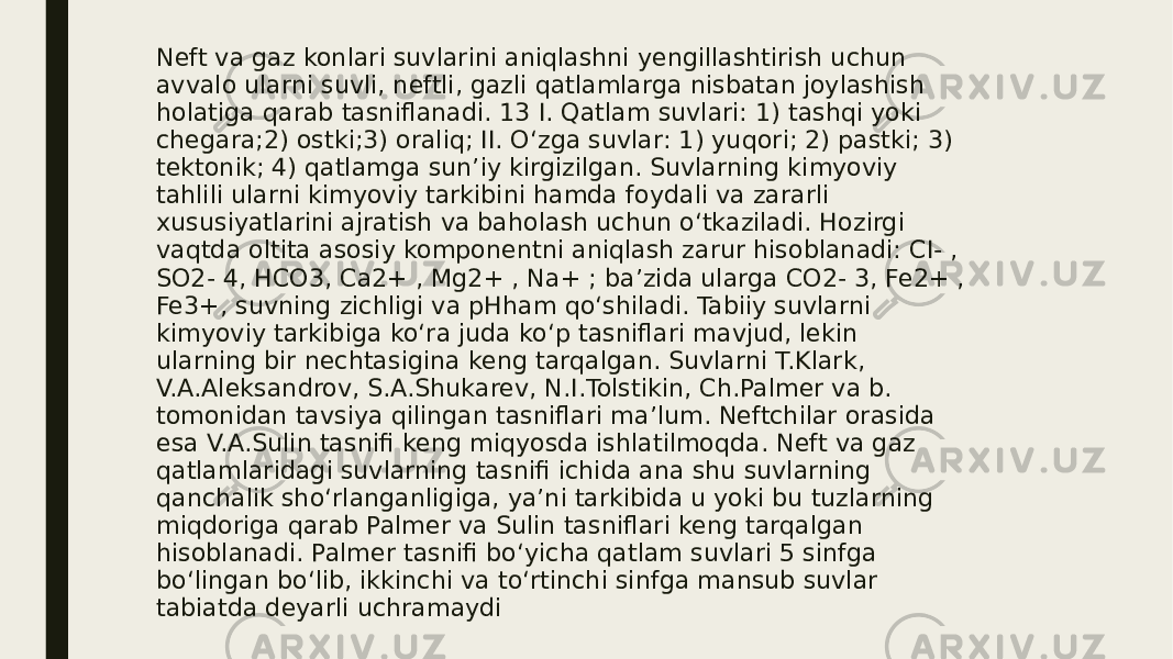 Neft va gaz konlari suvlarini aniqlashni yengillashtirish uchun avvalo ularni suvli, neftli, gazli qatlamlarga nisbatan joylashish holatiga qarab tasniflanadi. 13 I. Qatlam suvlari: 1) tashqi yoki chegara;2) ostki;3) oraliq; II. O‘zga suvlar: 1) yuqori; 2) pastki; 3) tektonik; 4) qatlamga sun’iy kirgizilgan. Suvlarning kimyoviy tahlili ularni kimyoviy tarkibini hamda foydali va zararli xususiyatlarini ajratish va baholash uchun o‘tkaziladi. Hozirgi vaqtda oltita asosiy komponentni aniqlash zarur hisoblanadi: CI- , SO2- 4, HCO3, Ca2+ , Mg2+ , Na+ ; ba’zida ularga CO2- 3, Fe2+ , Fe3+, suvning zichligi va pHham qo‘shiladi. Tabiiy suvlarni kimyoviy tarkibiga ko‘ra juda ko‘p tasniflari mavjud, lekin ularning bir nechtasigina keng tarqalgan. Suvlarni T.Klark, V.A.Aleksandrov, S.A.Shukarev, N.I.Tolstikin, Ch.Palmer va b. tomonidan tavsiya qilingan tasniflari ma’lum. Neftchilar orasida esa V.A.Sulin tasnifi keng miqyosda ishlatilmoqda. Neft va gaz qatlamlaridagi suvlarning tasnifi ichida ana shu suvlarning qanchalik sho‘rlanganligiga, ya’ni tarkibida u yoki bu tuzlarning miqdoriga qarab Palmer va Sulin tasniflari keng tarqalgan hisoblanadi. Palmer tasnifi bo‘yicha qatlam suvlari 5 sinfga bo‘lingan bo‘lib, ikkinchi va to‘rtinchi sinfga mansub suvlar tabiatda deyarli uchramaydi 