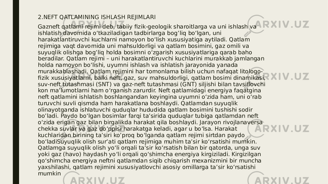 2.NEFT QATLAMINING ISHLASH REJIMLARI Gazneft qatlami rejimi deb, tabiiy fizik-geologik sharoitlarga va uni ishlash va ishlatish davomida o‘tkaziladigan tadbirlarga bog’liq bo‘lgan, uni harakatlantiruvchi kuchlarni namoyon bo‘lish xususiyatiga aytiladi. Qatlam rejimiga vaqt davomida uni mahsuldorligi va qatlam bosimini, gaz omili va suyuqlik olishga bog’liq holda bosimni o‘zgarish xususiyatlariga qarab baho beradilar. Qatlam rejimi – uni harakatlantiruvchi kuchlarini murakkab jamlangan holda namoyon bo‘lishi, uyumni ishlash va ishlatish jarayonida yanada murakkablashadi. Qatlam rejimini har tomonlama bilish uchun nafaqat litologo- fizik xususiyatlarni, balki neft, gaz, suv mahsuldorligi, qatlam bosimi dinamikasi, suv-neft tutashmasi (SNT) va gaz-neft tutashmasi (GNT) siljishi bilan tavsiflovchi kon ma’lumotlarni ham o‘rganish zarurdir. Neft qatlamidagi energiya faqatgina neft qatlamini ishlatish boshlangandan keyingina uyumni o‘zida ham, uni o‘rab turuvchi suvli qismda ham harakatlana boshlaydi. Qatlamdan suyuqlik olinayotganda ishlatuvchi quduqlar hududida qatlam bosimini tushishi sodir bo’ladi. Paydo bo‘lgan bosimlar farqi ta’sirida quduqlar tubiga qatlamdan neft o‘zida erigan gaz bilan birgalikda harakat qila boshlaydi. Jarayon rivojlanaversa chekka suvlar va gaz do‘ppisi harakatga keladi, agar u bo‘lsa. Harakat kuchlaridan birining ta’siri ko’proq bo‘lganda qatlam rejimi sirtdan paydo bo‘ladiSuyuqlik olish sur’ati qatlam rejimiga muhim ta’sir ko‘rsatishi mumkin. Qatlamga suyuqlik olish yo‘li orqali ta’sir ko‘rsatish bilan bir qatorda, unga suv yoki gaz (havo) haydash yo‘li orqali qo‘shimcha energiya kirgiziladi. Kirgizilgan qo‘shimcha energiya neftni qatlamdan siqib chiqarish mexanizmini bir muncha yaxshilashi, qatlam rejimini xususiyatlovchi asosiy omillarga ta’sir ko‘rsatishi mumkin 