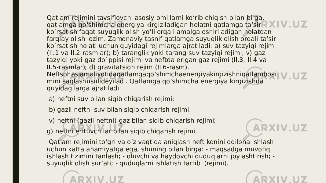 Qatlam rejimini tavsiflovchi asosiy omillarni ko‘rib chiqish bilan birga, qatlamga qo‘shimcha energiya kirgiziladigan holatni qatlamga ta’sir ko‘rsatish faqat suyuqlik olish yo‘li orqali amalga oshiriladigan holatdan farqlay olish lozim. Zamonaviy tasnif qatlamga suyuqlik olish orqali ta’sir ko‘rsatish holati uchun quyidagi rejimlarga ajratiladi: a) suv tazyiqi rejimi (II.1 va II.2-rasmlar); b) taranglik yoki tarang-suv tazyiqi rejimi; v) gaz tazyiqi yoki gaz do`ppisi rejimi va neftda erigan gaz rejimi (II.3, II.4 va II.5-rasmlar); d) gravitatsion rejim (II.6-rasm). Neftsohasiamaliyotidaqatlamgaqo‘shimchaenergiyakirgizishniqatlambosi mini saqlashusulideyiladi. Qatlamga qo‘shimcha energiya kirgizishda quyidagilarga ajratiladi: a) neftni suv bilan siqib chiqarish rejimi; b) gazli neftni suv bilan siqib chiqarish rejimi; v) neftni (gazli neftni) gaz bilan siqib chiqarish rejimi; g) neftni erituvchilar bilan siqib chiqarish rejimi. Qatlam rejimini to‘gri va o‘z vaqtida aniqlash neft konini oqilona ishlash uchun katta ahamiyatga ega, shuning bilan birga: - maqsadga muvofiq ishlash tizimini tanlash; - oluvchi va haydovchi quduqlarni joylashtirish; - suyuqlik olish sur’ati; - quduqlarni ishlatish tartibi (rejimi). 