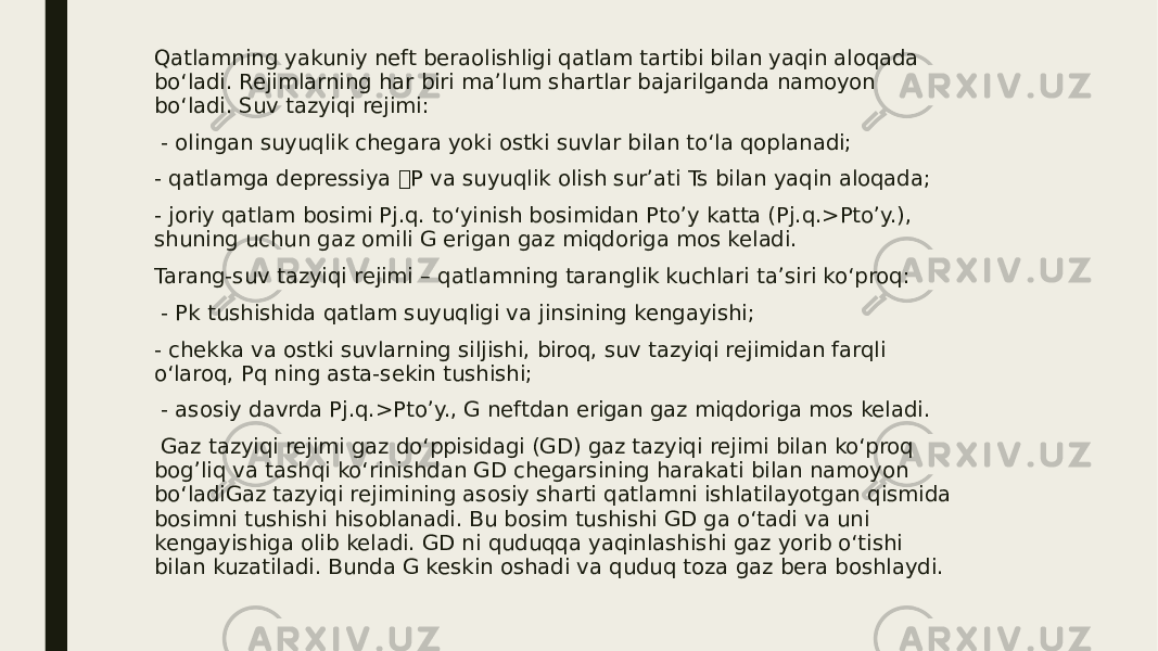 Qatlamning yakuniy neft beraolishligi qatlam tartibi bilan yaqin aloqada bo‘ladi. Rejimlarning har biri ma’lum shartlar bajarilganda namoyon bo‘ladi. Suv tazyiqi rejimi: - olingan suyuqlik chegara yoki ostki suvlar bilan to‘la qoplanadi; - qatlamga depressiya P va suyuqlik olish sur’ati Ts bilan yaqin aloqada; - joriy qatlam bosimi Pj.q. to‘yinish bosimidan Pto’y katta (Pj.q.>Pto’y.), shuning uchun gaz omili G erigan gaz miqdoriga mos keladi. Tarang-suv tazyiqi rejimi – qatlamning taranglik kuchlari ta’siri ko‘proq: - Pk tushishida qatlam suyuqligi va jinsining kengayishi; - chekka va ostki suvlarning siljishi, biroq, suv tazyiqi rejimidan farqli o‘laroq, Pq ning asta-sekin tushishi; - asosiy davrda Pj.q.>Pto’y., G neftdan erigan gaz miqdoriga mos keladi. Gaz tazyiqi rejimi gaz do‘ppisidagi (GD) gaz tazyiqi rejimi bilan ko‘proq bog’liq va tashqi ko‘rinishdan GD chegarsining harakati bilan namoyon bo‘ladiGaz tazyiqi rejimining asosiy sharti qatlamni ishlatilayotgan qismida bosimni tushishi hisoblanadi. Bu bosim tushishi GD ga o‘tadi va uni kengayishiga olib keladi. GD ni quduqqa yaqinlashishi gaz yorib o‘tishi bilan kuzatiladi. Bunda G keskin oshadi va quduq toza gaz bera boshlaydi. 