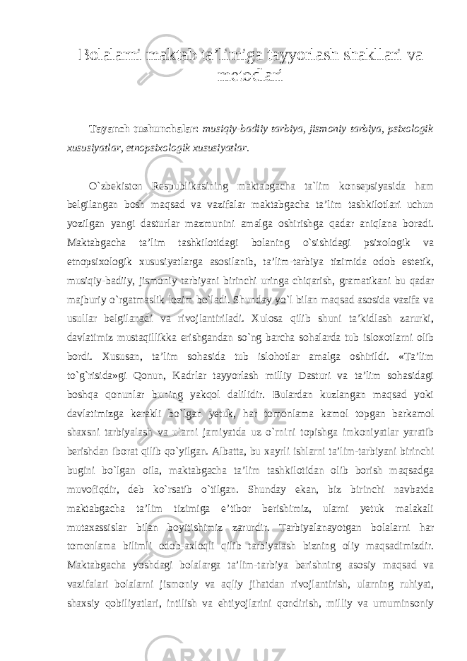 Bolalarni maktab ta’limiga tayyorlash shakllari va metodlari Tayanch tushunchalar: musiqiy-badiiy tarbiya, jismoniy tarbiya, psixologik xususiyatlar, etnopsixologik xususiyatlar. O`zbekiston Respublikasining maktabgacha ta`lim konsepsiyasida ham belgilangan bosh maqsad va vazifalar maktabgacha ta’lim tashkilotlari uchun yozilgan yangi dasturlar mazmunini amalga oshirishga qadar aniqlana boradi. Maktabgacha ta’lim tashkilotidagi bolaning o`sishidagi psixologik va etnopsixologik xususiyatlarga asosilanib, ta’lim-tarbiya tizimida odob estetik, musiqiy-badiiy, jismoniy tarbiyani birinchi uringa chiqarish, gramatikani bu qadar majburiy o`rgatmaslik lozim bo`ladi. Shunday yo`l bilan maqsad asosida vazifa va usullar belgilanadi va rivojlantiriladi. Xulosa qilib shuni ta’kidlash zarurki, davlatimiz mustaqillikka erishgandan so`ng barcha sohalarda tub isloxotlarni olib bordi. Xususan, ta’lim sohasida tub islohotlar amalga oshirildi. «Ta’lim to`g`risida»gi Qonun, Kadrlar tayyorlash milliy Dasturi va ta’lim sohasidagi boshqa qonunlar buning yakqol dalilidir. Bulardan kuzlangan maqsad yoki davlatimizga kerakli bo`lgan yetuk, har tomonlama kamol topgan barkamol shaxsni tarbiyalash va ularni jamiyatda uz o`rnini topishga imkoniyatlar yaratib berishdan iborat qilib qo`yilgan. Albatta, bu xayrli ishlarni ta’lim-tarbiyani birinchi bugini bo`lgan oila, maktabgacha ta’lim tashkilotidan olib borish maqsadga muvofiqdir, deb ko`rsatib o`tilgan. Shunday ekan, biz birinchi navbatda maktabgacha ta’lim tizimiga e’tibor berishimiz, ularni yetuk malakali mutaxassislar bilan boyitishimiz zarurdir. Tarbiyalanayotgan bolalarni har tomonlama bilimli odob-axloqli qilib tarbiyalash bizning oliy maqsadimizdir. Maktabgacha yoshdagi bolalarga ta’lim-tarbiya berishning asosiy maqsad va vazifalari bolalarni jismoniy va aqliy jihatdan rivojlantirish, ularning ruhiyat, shaxsiy qobiliyatlari, intilish va ehtiyojlarini qondirish, milliy va umuminsoniy 