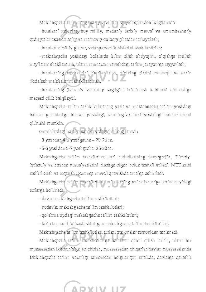 Maktabgacha ta’limning asosiy vazifalari quyidagilar deb belgilanadi: - bolalarni xalqning boy milliy, madaniy tarixiy merosi va umumbashariy qadriyatlar asosida aqliy va ma’naviy-axloqiy jihatdan tarbiyalash; - bolalarda milliy g`urur, vatanparvarlik hislarini shakllantirish; - maktabgacha yoshdagi bolalarda bilim olish ehtiyojini, o`qishga intilish mayllarini shakllantirib, ularni muntazam ravishdagi ta’lim jarayoniga tayyorlash; - bolalarning tafakkurini rivojlantirish, o`zining fikrini mustaqil va erkin ifodalash malakalarini shakllantirish. - bolalarning jismoniy va ruhiy sogligini ta’minlash kabilarni o`z oldiga maqsad qilib belgilaydi. Maktabgacha ta’lim tashkilotlarining yasli va maktabgacha ta’lim yoshdagi bolalar guruhlariga bir xil yoshdagi, shuningdek turli yoshdagi bolalar qabul qilinishi mumkin. Guruhlardagi bolalar soni quyidagicha belgilanadi: - 3 yoshdan 4-5 yoshgacha – 20-25 ta. - 5-6 yoshdan 6-7 yoshgacha–25-30 ta. Maktabgacha ta’lim tashkilotlari lari hududlarining demografik, ijtimoiy- iqtisodiy va boshqa xususiyatlarini hisobga olgan holda tashkil etiladi, MTTlarini tashkil etish va tugatish Qonunga muvofiq ravishda amalga oshiriladi. Maktabgacha ta’lim tashkilotlari lari ularning yo`nalishlariga ko`ra quyidagi turlarga bo`linadi: - davlat maktabgacha ta`lim tashkilotlari; - nodavlat maktabgacha ta`lim tashkilotlari; - qo`shma tipdagi maktabgacha ta`lim tashkilotlari; - ko`p tarmoqli ixtisoslashtirilgan maktabgacha ta`lim tashkilotlari. Maktabgacha ta’lim tashkilotlari turlari ota-onalar tomonidan tanlanadi. Maktabgacha ta’lim tashkilotlariga bolalarni qabul qilish tartibi, ularni bir muassasadan ikkinchisiga ko`chirish, muassasadan chiqarish davlat muassasalarida Maktabgacha ta’lim vazirligi tomonidan belgilangan tartibda, davlatga qarashli 