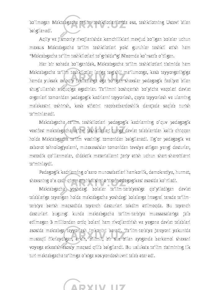 bo`lmagan Maktabgacha ta’lim tashkilotlarilarida esa, tashkilotning Ustavi bilan belgilanadi. Aqliy va jismoniy rivojlanishda kamchiliklari mavjud bo`lgan bolalar uchun maxsus Maktabgacha ta’lim tashkilotlari yoki guruhlar tashkil etish ham “Maktabgacha ta’lim tashkilotlari to`grisida”gi Nizomda ko`rsatib o`tilgan. Har bir sohada bo`lganidek, Maktabgacha ta’lim tashkilotlari tizimida ham Maktabgacha ta’lim tashkilotlar lariga tegishli ma’lumotga, kasb tayyorgarligiga hamda yuksak axloqiy fazilatlarga ega bo`lgan shaxslar pedagogik faoliyat bilan shug`ullanish xuquqiga egadirlar. Ta’limni boshqarish bo`yicha vaqolati davlat organlari tomonidan pedagogik kadrlarni tayyorlash, qayta tayyorlash va ularning malakasini oshirish, kasb sifatini raqobatbardoshlik darajada saqlab turish ta’minlanadi. Maktabgacha ta’lim tashkilotlari pedagogik kadrlarning o`quv pedagogik vazifasi maktabgacha ta’lim tashkilotlari turiga davlat talablaridan kelib chiqqan holda Maktabgacha ta’lim vazirligi tomonidan belgilanadi. Ilg`or pedagogik va axborot tehnologiyalarni, mutaxassislar tomonidan tavsiya etilgan yangi dasturlar, metodik qo`llanmalar, didaktik materiallarni joriy etish uchun shart-sharoitlarni ta’minlaydi. Pedagogik kadrlarning o`zaro munosabatlari hamkorlik, demokratiya, hurmat, shaxsning o`z qadr-qimmatini bilishni e’tirof pedagogikasi asosida ko`riladi. Maktabgacha yoshdagi bolalar ta’lim-tarbiyasiga qo`yiladigan davlat talablariga tayangan holda maktabgacha yoshdagi bolalarga integral tarzda ta’lim- tarbiya berish maqsadida tayanch dasturlari takdim etilmoqda. Bu tayanch dasturlari bugungi kunda maktabgacha ta’lim-tarbiya muassasalariga jalb etilmagan 3 milliondan ortiq bolani ham rivojlantirish va yagona davlat talablari asosida maktabga tayyorlash imkonini beradi. Ta’lim-tarbiya jarayoni yakunida mustaqil fikrlaydigan, erkin, bilimli, bir suz bilan aytganda barkamol shaxsni voyaga etkazish asosiy maqsad qilib belgilandi. Bu uzluksiz ta’lim tizimining ilk turi-maktabgacha ta’limga o`ziga xos yondoshuvni talab etar edi. 