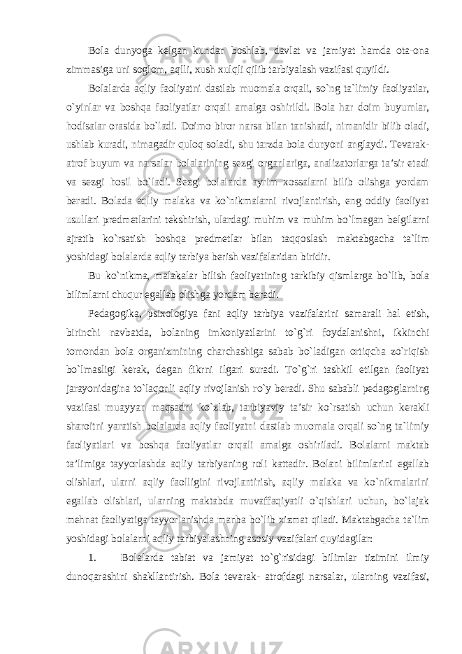 Bola dunyoga kelgan kundan boshlab, davlat va jamiyat hamda ota-ona zimmasiga uni soglom, aqlli, xush xulqli qilib tarbiyalash vazifasi quyildi. Bolalarda aqliy faoliyatni dastlab muomala orqali, so`ng ta`limiy faoliyatlar, o`yinlar va boshqa faoliyatlar orqali amalga oshirildi. Bola har doim buyumlar, hodisalar orasida bo`ladi. Doimo biror narsa bilan tanishadi, nimanidir bilib oladi, ushlab kuradi, nimagadir quloq soladi, shu tarzda bola dunyoni anglaydi. Tevarak- atrof buyum va narsalar bolalarining sezgi organlariga, analizatorlarga ta’sir etadi va sezgi hosil bo`ladi. Sezgi bolalarda ayrim xossalarni bilib olishga yordam beradi. Bolada aqliy malaka va ko`nikmalarni rivojlantirish, eng oddiy faoliyat usullari predmetlarini tekshirish, ulardagi muhim va muhim bo`lmagan belgilarni ajratib ko`rsatish boshqa predmetlar bilan taqqoslash maktabgacha ta`lim yoshidagi bolalarda aqliy tarbiya berish vazifalaridan biridir. Bu ko`nikma, malakalar bilish faoliyatining tarkibiy qismlarga bo`lib, bola bilimlarni chuqur egallab olishga yordam beradi. Pedagogika, psixologiya fani aqliy tarbiya vazifalarini samarali hal etish, birinchi navbatda, bolaning imkoniyatlarini to`g`ri foydalanishni, ikkinchi tomondan bola organizmining charchashiga sabab bo`ladigan ortiqcha zo`riqish bo`lmasligi kerak, degan fikrni ilgari suradi. To`g`ri tashkil etilgan faoliyat jarayonidagina to`laqonli aqliy rivojlanish ro`y beradi. Shu sababli pedagoglarning vazifasi muayyan maqsadni ko`zlab, tarbiyaviy ta’sir ko`rsatish uchun kerakli sharoitni yaratish bolalarda aqliy faoliyatni dastlab muomala orqali so`ng ta`limiy faoliyatlari va boshqa faoliyatlar orqali amalga oshiriladi. Bolalarni maktab ta’limiga tayyorlashda aqliy tarbiyaning roli kattadir. Bolani bilimlarini egallab olishlari, ularni aqliy faolligini rivojlantirish, aqliy malaka va ko`nikmalarini egallab olishlari, ularning maktabda muvaffaqiyatli o`qishlari uchun, bo`lajak mehnat faoliyatiga tayyorlanishda manba bo`lib xizmat qiladi. Maktabgacha ta`lim yoshidagi bolalarni aqliy tarbiyalashning asosiy vazifalari quyidagilar: 1. Bolalarda tabiat va jamiyat to`g`risidagi bilimlar tizimini ilmiy dunoqarashini shakllantirish. Bola tevarak- atrofdagi narsalar, ularning vazifasi, 