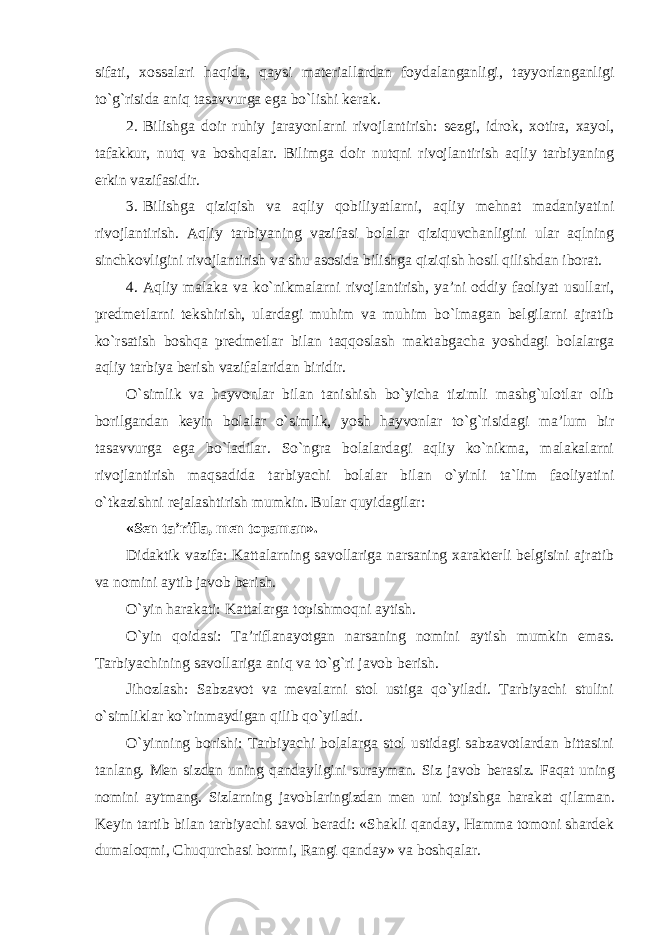 sifati, xossalari haqida, qaysi materiallardan foydalanganligi, tayyorlanganligi to`g`risida aniq tasavvurga ega bo`lishi kerak. 2. Bilishga doir ruhiy jarayonlarni rivojlantirish: sezgi, idrok, xotira, xayol, tafakkur, nutq va boshqalar. Bilimga doir nutqni rivojlantirish aqliy tarbiyaning erkin vazifasidir. 3. Bilishga qiziqish va aqliy qobiliyatlarni, aqliy mehnat madaniyatini rivojlantirish. Aqliy tarbiyaning vazifasi bolalar qiziquvchanligini ular aqlning sinchkovligini rivojlantirish va shu asosida bilishga qiziqish hosil qilishdan iborat. 4. Aqliy malaka va ko`nikmalarni rivojlantirish, ya’ni oddiy faoliyat usullari, predmetlarni tekshirish, ulardagi muhim va muhim bo`lmagan belgilarni ajratib ko`rsatish boshqa predmetlar bilan taqqoslash maktabgacha yoshdagi bolalarga aqliy tarbiya berish vazifalaridan biridir. O`simlik va hayvonlar bilan tanishish bo`yicha tizimli mashg`ulotlar olib borilgandan keyin bolalar o`simlik, yosh hayvonlar to`g`risidagi ma’lum bir tasavvurga ega bo`ladilar. So`ngra bolalardagi aqliy ko`nikma, malakalarni rivojlantirish maqsadida tarbiyachi bolalar bilan o`yinli ta`lim faoliyatini o`tkazishni rejalashtirish mumkin. Bular quyidagilar: «Sen ta’rifla, men topaman». Didaktik vazifa: Kattalarning savollariga narsaning xarakterli belgisini ajratib va nomini aytib javob berish. O`yin harakati: Kattalarga topishmoqni aytish. O`yin qoidasi: Ta’riflanayotgan narsaning nomini aytish mumkin emas. Tarbiyachining savollariga aniq va to`g`ri javob berish. Jihozlash: Sabzavot va mevalarni stol ustiga qo`yiladi. Tarbiyachi stulini o`simliklar ko`rinmaydigan qilib qo`yiladi. O`yinning borishi: Tarbiyachi bolalarga stol ustidagi sabzavotlardan bittasini tanlang. Men sizdan uning qandayligini surayman. Siz javob berasiz. Faqat uning nomini aytmang. Sizlarning javoblaringizdan men uni topishga harakat qilaman. Keyin tartib bilan tarbiyachi savol beradi: «Shakli qanday, Hamma tomoni shardek dumaloqmi, Chuqurchasi bormi, Rangi qanday» va boshqalar. 