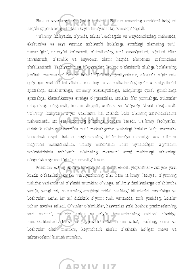 Bolalar savollarga to`la javob berishadi. Bolalar narsaning xarakterli belgilari haqida gapirib berganlaridan keyin tarbiyachi topishmoqni topadi. Ta`limiy faoliyatda, o`yinda, tabiat burchagida va maydonchadagi mehnatda, ekskursiya va sayr vaqtida tarbiyachi bolalarga atrofdagi olamning turli- tumanligini, chiroyini ko`rsatadi, o`simlikning turli xususiyatlari, sifatlari bilan tanishtiradi, o`simlik va hayvonot olami haqida elementar tushunchani shakllantiradi. Tarbiyachining hikoyasidan faolroq o`zlashtirib olishga bolalarning jozibali munosabati imkon beradi. Ta`limiy faoliyatlarda, didaktik o`yinlarda qo`yilgan vazifani hal etishda bola buyum va hodisalarning ayrim xususiyatlarini ajratishga, solishtirishga, umumiy xususiyatlarga, belgilariga qarab guruhlarga ajratishga, klassifikatsiya etishga o`rganadilar. Bolalar fikr yuritishga, xulosalar chiqarishga o`rganadi, bolalar diqqati, xotirasi va ixtiyoriy idroki rivojlanadi. Ta`limiy faoliyatni, o`yin vazifasini hal etishda bola o`zining xatti-harakatini tushuntiradi. Bu esa nutqining o`sishiga yordam beradi. Ta`limiy faoliyatlar, didaktik o`yinlar davomida turli maktabgacha yoshdagi bolalar ko`p marotaba takrorlash orqali bolalar bog`chasining ta’lim-tarbiya dasturiga xos bilimlar majmuini uzlashtiradilar. Tabiiy materiallar bilan uynaladigan o`yinlarni tanlashtirishda tarbiyachi o`yinning mazmuni atrof muhitdagi tabiatdagi o`zgarishlarga mosligini unutmasligi lozim. Masalan: «Urug` sotib olish» o`yini bahorda, «Hosil yigishtirish» esa yoz yoki kuzda o`tkazilishi kerak. Tarbiyachining o`zi ham ta`limiy faoliyat, o`yinning turlicha variantlarini o`ylashi mumkin: o`yinga, ta`limiy faoliyatlarga qo`shimcha vazifa, yangi rol, bolalarning atrofdagi tabiat haqidagi bilimlarini boyitishga va boshqalar. Ba’zi bir xil didaktik o`yinni turli variantda, turli yoshdagi bolalar uchun tavsiya etiladi. O`yinlar o`simliklar, hayvonlar yoki boshqa predmetlarning soni oshishi, turlicha qoida va o`yin harakatlarining oshishi hisobiga murakkablashadi. Masalan: paypaslab bilish uchun sabzi, bodring, olma va boshqalar olish mumkin, keyinchalik shakli o`xshash bo`lgan meva va sabzavotlarni kiritish mumkin. 