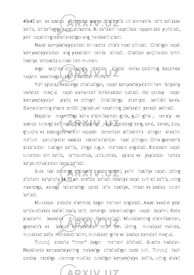 40x40 sm va boshqa o’lchamda sxema chizib olib uni simmetrik to’rt bo’lakka bo’lib, bir bo’lagiga naqsh chizamiz. Bu bo’lakni naqshlikda rapport deb yuritiladi, yani naqshning takrorlanadigan eng harakterli qismi. Naqsh kompozitsiyalaridan bir nechta chizib mash qilinadi. Chizilgan naqsh kompozitsiyalardan eng yaxshisini tanlab olinadi. Chetidan zanjirlardan birini hoshiya tariqasida qullash ham mumkin. Agar zanjirda qilmasangiz chetidan albatta ramka qoldiring. Raqamsiz naqshni bezalmagan uyga o’xshatish mumkin. Yo’l aylana, kvadratga chiziladigan, naqsh kompozitsiyalarini ham ixtiyoriy ravishda mavjud naqsh elementlari birikmasidan tuziladi. Har qanday naqsh kompozitsiyalari pishiq va chiroyli chizilishiga ahamiyat berilishi kerak. Elementlarning o’zaro tartibli joylashuvi naqshning jozibasini yanada oshiradi. Naqshlar mazmuniga ko’ra o’simliksimon girix, gulli girix , ramziy va boshqa turlarga bo’linadi. O’simliksimon naqsh tabiatdagi barg, band, daraxt, buta, g’uncha va boshqa narsalarni naqqosh tomonidan stillashtirib olingan shaklini ma’lum qonuniyatlar asosida takrorlanishidan hosil qilingan. Girix-geometrik shakllardan tuzilgan bo’lib, chigal tugun ma’nosini anglatadi. Xandasim naqsh turlaridan biri bo’lib, to’rtburchak, uchburchak, aylana va yoylardan hamda ko’pburchaklardan iborat bo’ladi. Ruta- ikki tomonga ulanuvchi naqsh taqsimi, ya’ni hoshiya naqsh. Uning o’lchami ko’pincha 14-20 sm atrofida bo’ladi. Hoshiya naqsh turli xil bo’lib, uning mexrobga, xonaga ishlanishiga qarab lo’la hoshiya, imkon va boshqa turlari bo’ladi. Munabbat- arabcha o’stirmoq degan ma’noni anglatadi. Asosi kvadrat yoki to’rtburchakda tashkil topib, to’rt tomonga takrorlnadigan naqsh taqsimi. Katta yuzalarini bezashda munabbatdan foydalaniladi. Munabbatning o’simliksimon, geometrik va boshqa kompozitsion turlari bor. Uning munabbati mehrob, munabbati bofta munabbati islimi, munabbati girix va boshqa atamalari mavjud. Turunuj- arabcha “limon” degan ma’noni bildiradi. Ruscha medalon. Naqshlarda kompozitsiyaning makaziga chiziladigan naqsh turi. Turunuj hech qanday naqshga ulanmay muallaq turadigan kompozitsiya bo’lib, uning shakli 