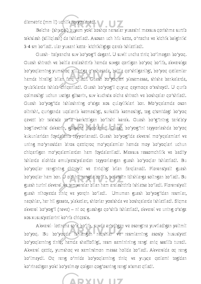 diametric (mm li) uchlik tayyorlanadi. Belcha- (shpatel) buyum yoki boshqa narsalar yuzasini maxsus qorishma surtib tekislash (silliqlash) da ishlatiladi. Asosan uch hil: katta, o’rtacha va kichik belginiki 3-4 sm bo’ladi. ular yuzani katta- kichikligiga qarab ishlatiladi. Guash- italyancha suv bo’yog’I degani. U suvli uncha tiniq bo’lmagan bo’yoq. Guash shirach va belila aralashtirib hamda suvga qorilgan bo’yoq bo’lib, akvarelga bo’yoqlarning yumshoq xillariga o’xshasada, belila qo’shilganligi, bo’yoq qatlamlar hamda hiraligi bilan farq qiladi. Guash bo’yoqlari plasamassa, shisha bankalarda, tyubiklarda ishlab chiqariladi. Guash bo’yog’I quyuq qaymoqa o’xshaydi. U qurib qolmasligi uchun ustiga gliserin, suv kuchsiz olcha shirach va boshqalar qo’shiladi. Guash bo’yog’ida ishlashning o’ziga xos qulayliklari bor. Mo’yqalamda oson olinishi, quriganda uqalanib ketmasligi, surkalib ketmasligi, tag qismidagi bo’yoq qavati bir tekisda to’la berkitilgan bo’lishi kerak. Guash bo’g’ining tarkibiy bog’lovchisi dekstrin, glitserin hisoblanadi. Guash bo’yog’ini tayyorlashda bo’yoq kukunlaridan foydalanib tayyorlanadi. Guash bo’yog’ida akvarel mo’yqalamlari va uning mo’ynasidan biroz qattiqroq mo’yqalamlar hamda moy bo’yoqlari uchun chiqarilgan mo’yqalamlardan ham foydalaniladi. Maxsus rassomchilik va badiiy ishlarda alohida emulyatsiyalardan tayyorlangan guash bo’yoqlar ishlatiladi. Bu bo’yoqlar rangining chiroyli va tiniqligi bilan farqlanadi. Florensiyali guash bo’yoqlar ham bor. U olti hil rangda bo’lib, poletelin idishlarga solingan bo’ladi. Bu guash turini akvarel va temperalar bilan ham aralashtirib ishlatsa bo’ladi. Florensiyali guash nihoyatda tiniq va yorqin bo’ladi. Umuman guash bo’yog’idan rasmlar, naqshlar, har hil gazeta, plakatlar, shiorlar yozishda va boshqalarda ishlatiladi. Siqma akvarel bo’yog’I (neva) – ni oq guashga qo’shib ishlatiladi, akvarel va uning o’ziga xos xususiyatlarini ko’rib chiqasiz. Akvarel- lotincha so’z bo’lib, suvda eriydigan va osongina yuviladigan yelimli bo’yoq. Bu bo’yoqda ishlangan naqshlar va rasmlarning asosiy hususiyati bo’yoqlarning tiniq, hamda shaffofligi, rasm zaminining rangi aniq sezilib turadi. Akvarel qattiq, yumshoq va xamirsimon massa holida bo’ladi. Akvarelda oq rang bo’lmaydi. Oq rang o’rnida bo’yoqlarning tiniq va yupqa qatlami tagidan ko’rinadigan yoki bo’yalmay qolgan qog’ozning rangi xizmat qiladi. 