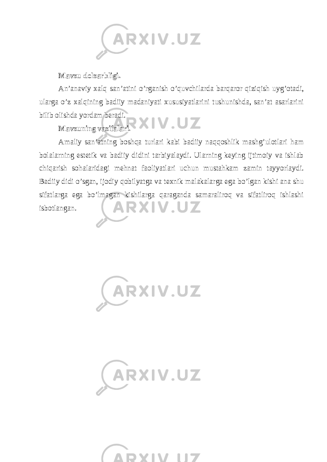 Mavzu dolzarbligi. An’anaviy xalq san’atini o’rganish o’quvchilarda barqaror qiziqish uyg’otadi, ularga o’z xalqining badiiy madaniyati xususiyatlarini tushunishda, san’at asarlarini bilib olishda yordam beradi. Mavzuning vazifalari. Amaliy san’atning boshqa turlari kabi badiiy naqqoshlik mashg’ulotlari ham bolalarning estetik va badiiy didini tarbiyalaydi. Ularning keying ijtimoiy va ishlab chiqarish sohalaridagi mehnat faoliyatlari uchun mustahkam zamin tayyorlaydi. Badiiy didi o’sgan, ijodiy qobilyatga va texnik malakalarga ega bo’lgan kishi ana shu sifatlarga ega bo’lmagan kishilarga qaraganda samaraliroq va sifatliroq ishlashi isbotlangan. 