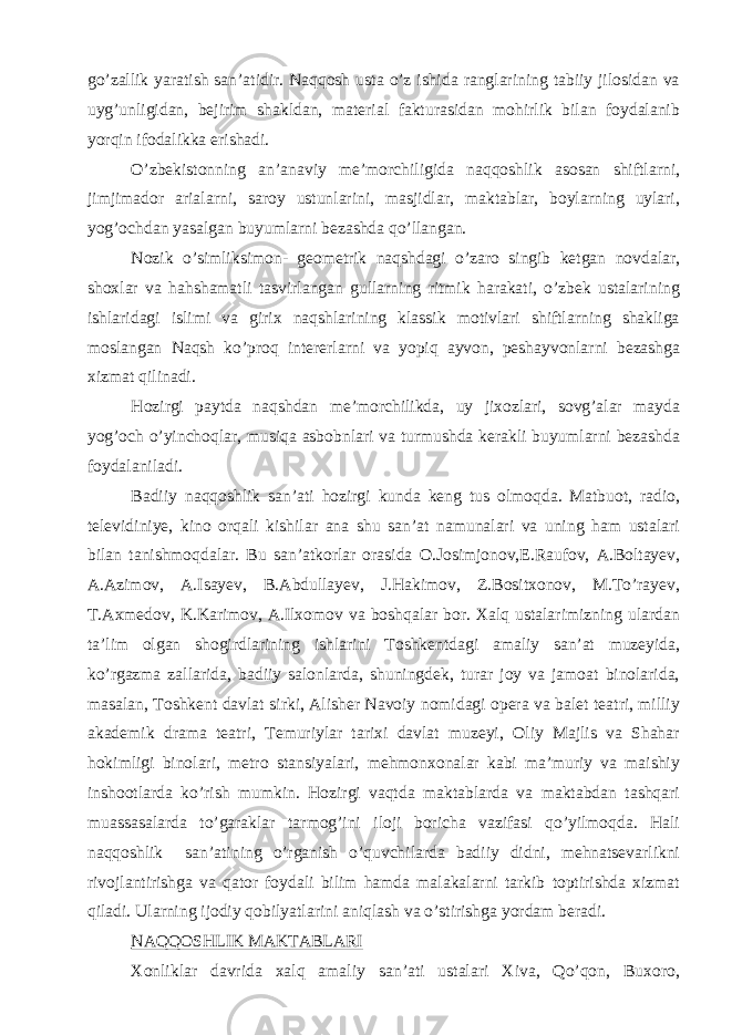 go’zallik yaratish san’atidir. Naqqosh usta o’z ishida ranglarining tabiiy jilosidan va uyg’unligidan, bejirim shakldan, material fakturasidan mohirlik bilan foydalanib yorqin ifodalikka erishadi. O’zbekistonning an’anaviy me’morchiligida naqqoshlik asosan shiftlarni, jimjimador arialarni, saroy ustunlarini, masjidlar, maktablar, boylarning uylari, yog’ochdan yasalgan buyumlarni bezashda qo’llangan. Nozik o’simliksimon- geometrik naqshdagi o’zaro singib ketgan novdalar, shoxlar va hahshamatli tasvirlangan gullarning ritmik harakati, o’zbek ustalarining ishlaridagi islimi va girix naqshlarining klassik motivlari shiftlarning shakliga moslangan Naqsh ko’proq intererlarni va yopiq ayvon, peshayvonlarni bezashga xizmat qilinadi. Hozirgi paytda naqshdan me’morchilikda, uy jixozlari, sovg’alar mayda yog’och o’yinchoqlar, musiqa asbobnlari va turmushda kerakli buyumlarni bezashda foydalaniladi. Badiiy naqqoshlik san’ati hozirgi kunda keng tus olmoqda. Matbuot, radio, televidiniye, kino orqali kishilar ana shu san’at namunalari va uning ham ustalari bilan tanishmoqdalar. Bu san’atkorlar orasida O.Josimjonov,E.Raufov, A.Boltayev, A.Azimov, A.Isayev, B.Abdullayev, J.Hakimov, Z.Bositxonov, M.To’rayev, T.Axmedov, K.Karimov, A.Ilxomov va boshqalar bor. Xalq ustalarimizning ulardan ta’lim olgan shogirdlarining ishlarini Toshkentdagi amaliy san’at muzeyida, ko’rgazma zallarida, badiiy salonlarda, shuningdek, turar joy va jamoat binolarida, masalan, Toshkent davlat sirki, Alisher Navoiy nomidagi opera va balet teatri, milliy akademik drama teatri, Temuriylar tarixi davlat muzeyi, Oliy Majlis va Shahar hokimligi binolari, metro stansiyalari, mehmonxonalar kabi ma’muriy va maishiy inshootlarda ko’rish mumkin. Hozirgi vaqtda maktablarda va maktabdan tashqari muassasalarda to’garaklar tarmog’ini iloji boricha vazifasi qo’yilmoqda. Hali naqqoshlik san’atining o’rganish o’quvchilarda badiiy didni, mehnatsevarlikni rivojlantirishga va qator foydali bilim hamda malakalarni tarkib toptirishda xizmat qiladi. Ularning ijodiy qobilyatlarini aniqlash va o’stirishga yordam beradi. NAQQOSHLIK MAKTABLARI Xonliklar davrida xalq amaliy san’ati ustalari Xiva, Qo’qon, Buxoro, 