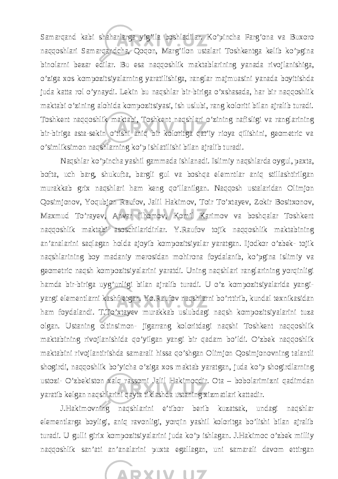 Samarqand kabi shaharlarga yig’ila boshladilar. Ko’pincha Farg’ona va Buxoro naqqoshlari Samarqandcha, Qoqon, Marg’ilon ustalari Toshkentga kelib ko’pgina binolarni bezar edilar. Bu esa naqqoshlik maktablarining yanada rivojlanishiga, o’ziga xos kompozitsiyalarning yaratilishiga, ranglar majmuasini yanada boyitishda juda katta rol o’ynaydi. Lekin bu naqshlar bir-biriga o’xshasada, har bir naqqoshlik maktabi o’zining alohida kompozitsiyasi, ish uslubi, rang koloriti bilan ajralib turadi. Toshkent naqqoshlik maktabi, Toshkent naqshlari o’zining nafisligi va ranglarining bir-biriga asta-sekin o’tishi aniq bir koloritga qat’iy rioya qilishini, geometric va o’simliksimon naqshlarning ko’p ishlatilishi bilan ajralib turadi. Naqshlar ko’pincha yashil gammada ishlanadi. Islimiy naqshlarda oygul, paxta, bofta, uch barg, shukufta, bargli gul va boshqa elemntlar aniq stillashtirilgan murakkab grix naqshlari ham keng qo’llanilgan. Naqqosh ustalaridan Olimjon Qosimjonov, Yoqubjon Raufov, Jalil Hakimov, Toir To’xtayev, Zokir Bositxonov, Maxmud To’rayev, Anvar Ilhomov, Komil Karimov va boshqalar Toshkent naqqoshlik maktabi asoschilaridirlar. Y.Raufov tojik naqqoshlik maktabining an’analarini saqlagan holda ajoyib kompozitsiyalar yaratgan. Ijodkor o’zbek- tojik naqshlarining boy madaniy merosidan mohirona foydalanib, ko’pgina islimiy va geometric naqsh kompozitsiyalarini yaratdi. Uning naqshlari ranglarining yorqinligi hamda bir-biriga uyg’unligi bilan ajralib turadi. U o’z kompozitsiyalarida yangi- yangi elementlarni kashf etgan. Yo.Raufov naqshlarni bo’rttirib, kundal texnikasidan ham foydalandi. T.To’xtayev murakkab uslubdagi naqsh kompozitsiyalarini tuza olgan. Ustaning oltinsimon- jigarrang koloritdagi naqshi Toshkent naqqoshlik maktabining rivojlanishida qo’yilgan yangi bir qadam bo’ldi. O’zbek naqqoshlik maktabini rivojlantirishda samarali hissa qo’shgan Olimjon Qosimjonovning talantli shogirdi, naqqoshlik bo’yicha o’ziga xos maktab yaratgan, juda ko’p shogirdlarning ustozi- O’zbekiston xalq rassomi Jalil Hakimocdir. Ota – bobolarimizni qadimdan yaratib kelgan naqshlarini qayta tiklashda ustaning xizmatlari kattadir. J.Hakimovning naqshlarini e’tibor berib kuzatsak, undagi naqshlar elementlarga boyligi, aniq ravonligi, yorqin yashil koloritga bo’lishi bilan ajralib turadi. U gulli girix kompozitsiyalarini juda ko’p ishlagan. J.Hakimoc o’zbek milliy naqqoshlik san’ati an’analarini puxta egallagan, uni samarali davom ettirgan 