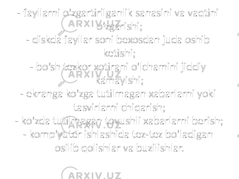 - fаyllаrni o’zgаrtirilgаnlik sаnаsini vа vаqtini o’zgаrishi; - diskdа fаyllаr soni bexosdаn judа oshib ketishi; - bo’sh tezkor xotirаni o’lchаmini jiddiy kаmаyishi; - ekrаngа ko’zgа tutilmаgаn xаbаrlаrni yoki tаsvirlаrni chiqаrish; - ko’zdа tutilmаgаn tovushli xаbаrlаrni berish; - komp’yuter ishlаshidа tez-tez bo’lаdigаn osilib qolishlаr vа buzilishlаr. 