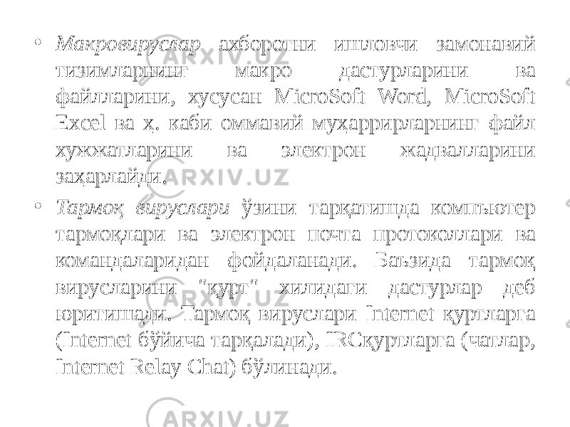 • Макровируслар ахборотни ишловчи замонавий тизимларнинг макро дастурларини ва файлларини, хусусан MicroSoft Word, MicroSoft Excel ва ҳ. каби оммавий муҳаррирларнинг файл хужжатларини ва электрон жадвалларини заҳарлайди. • Тармоқ вируслари ўзини тарқатишда компъютер тармоқлари ва электрон почта протоколлари ва командаларидан фойдаланади. Баъзида тармоқ вирусларини &#34;қурт&#34; хилидаги дастурлар деб юритишади. Тармоқ вируслари Internet қуртларга (Internet бўйича тарқалади), IRCқуртларга (чатлар, Inter net Relay Chat) бўлинади. 