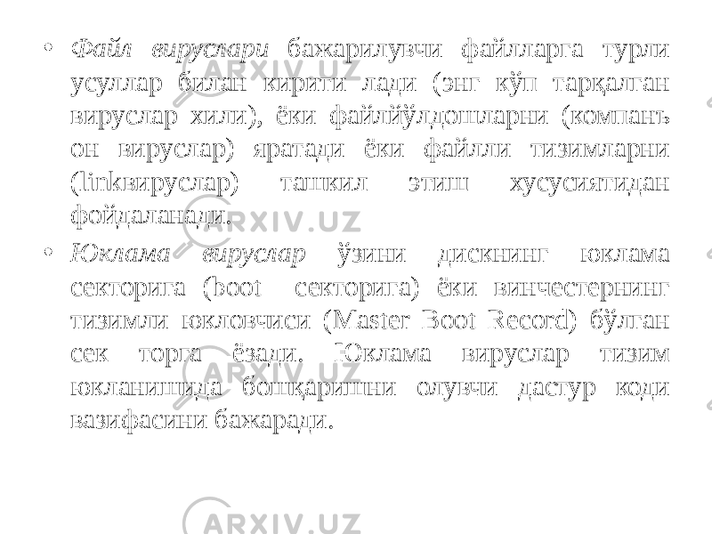 • Файл вируслари бажарилувчи файлларга турли усуллар билан кирити лади (энг кўп тарқалган вируслар хили), ёки файлйўлдошларни (компанъ он вируслар) яратади ёки файлли тизимларни (linkвируслар) ташкил этиш хусусиятидан фойдаланади. • Юклама вируслар ўзини дискнинг юклама секторига (boot секторига) ёки винчестернинг тизимли юкловчиси (Master Boot Record) бўлган сек торга ёзади. Юклама вируслар тизим юкланишида бошқаришни олувчи дастур коди вазифасини бажаради. 