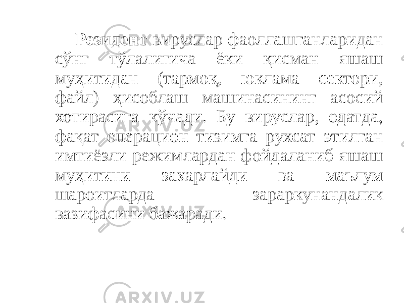 Резидент вируслар фаоллашганларидан сўнг тўлалигича ёки қисман яшаш муҳитидан (тармоқ, юклама сектори, файл) ҳисоблаш машинасининг асосий хотирасига кўчади. Бу вируслар, одатда, фақат операцион тизимга рухсат этилган имтиёзли режимлардан фойдаланиб яшаш муҳитини захарлайди ва маълум шароитларда зараркунандалик вазифасини бажаради. 