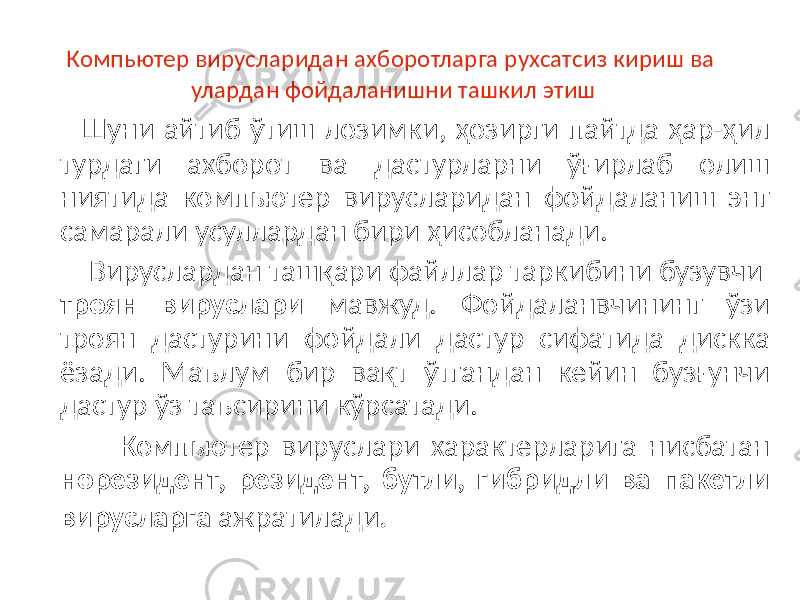 Компьютер вирусларидан ахборотларга рухсатсиз кириш ва улардан фойдаланишни ташкил этиш Шуни айтиб ўтиш лозимки, ҳозирги пайтда ҳар-ҳил турдаги ахборот ва дастурларни ўғирлаб олиш ниятида компьютер вирусларидан фойдаланиш энг самарали усуллардан бири ҳисобланади. Вируслардан ташқари файллар таркибини бузувчи троян вируслари мавжуд. Фойдаланвчининг ўзи троян дастурини фойдали дастур сифатида дискка ёзади. Маълум бир вақт ўтгандан кейин бузғунчи дастур ўз таъсирини кўрсатади. Компьютер вируслари характерларига нисбатан норезидент, резидент, бутли, гибридли ва пакетли вирусларга ажратилади . 