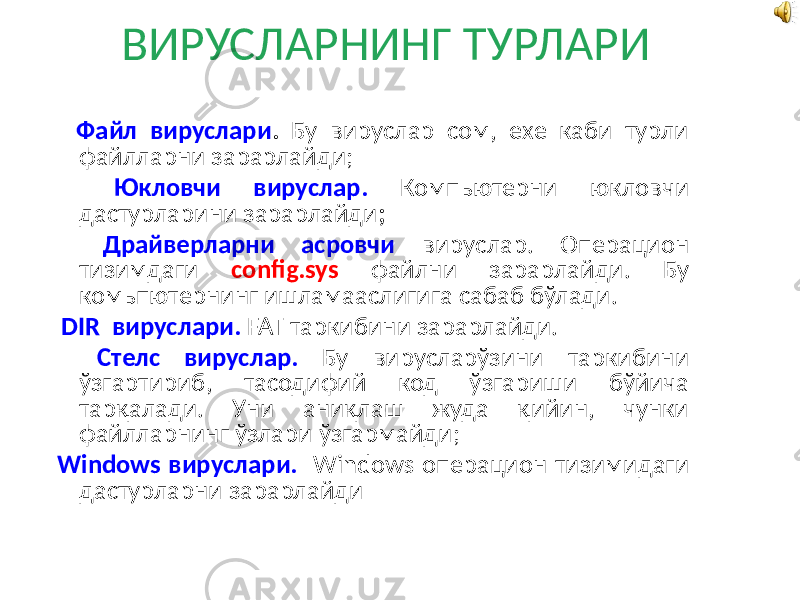 ВИРУСЛАРНИНГ ТУРЛАРИ Файл вируслари . Бу вируслар сом, ехе каби турли файлларни зарарлайди; Юкловчи вируслар. Компьютерни юкловчи дастурларини зарарлайди ; Драйверларни асровчи вируслар. Операцион тизимдаги config.sys файлни зарарлайди. Бу комьпютернинг ишламааслигига сабаб бўлади. DIR вируслари. FAT таркибини зарарлайди. Стелс вируслар. Бу вирусларўзини таркибини ўзгартириб, тасодифий код ўзгариши бўйича тарқалади. Уни аниқлаш жуда қийин, чунки файлларнинг ўзлари ўзгармайди; Windows вируслари. Windows операцион тизимидаги дастурларни зарарлайди 