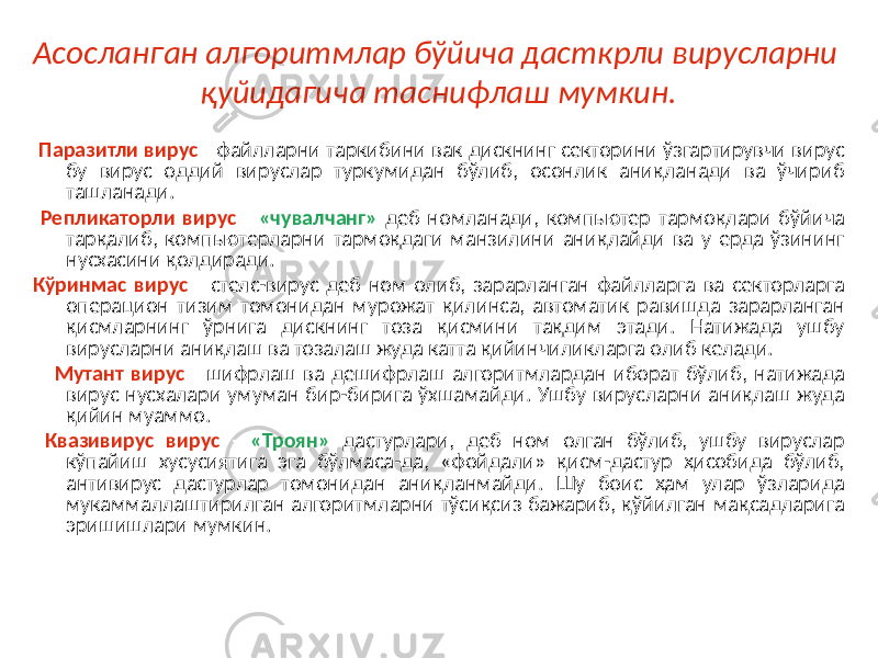 Асосланган алгоритмлар бўйича дасткрли вирусларни қуйидагича таснифлаш мумкин. Паразитли вирус - файлларни таркибини вак дискнинг секторини ўзгартирувчи вирус бу вирус оддий вируслар туркумидан бўлиб, осонлик аниқланади ва ўчириб ташланади. Репликаторли вирус - «чувалчанг» деб номланади, компьютер тармоқлари бўйича тарқалиб, компьютерларни тармоқдаги манзилини аниқлайди ва у ерда ўзининг нусхасини қолдиради. Кўринмас вирус - стелс-вирус деб ном олиб, зарарланган файлларга ва секторларга операцион тизим томонидан мурожат қилинса, автоматик равишда зарарланган қисмларнинг ўрнига дискнинг тоза қисмини тақдим этади. Натижада ушбу вирусларни аниқлаш ва тозалаш жуда катта қийинчиликларга олиб келади. Мутант вирус - шифрлаш ва дешифрлаш алгоритмлардан иборат бўлиб, натижада вирус нусхалари умуман бир-бирига ўхшамайди. Ушбу вирусларни аниқлаш жуда қийин муаммо. Квазивирус вирус - «Троян» дастурлари, деб ном олган бўлиб, ушбу вируслар кўпайиш хусусиятига эга бўлмаса-да, «фойдали» қисм-дастур ҳисобида бўлиб, антивирус дастурлар томонидан аниқланмайди. Шу боис ҳам улар ўзларида мукаммаллаштирилган алгоритмларни тўсиқсиз бажариб, қўйилган мақсадларига эришишлари мумкин. 