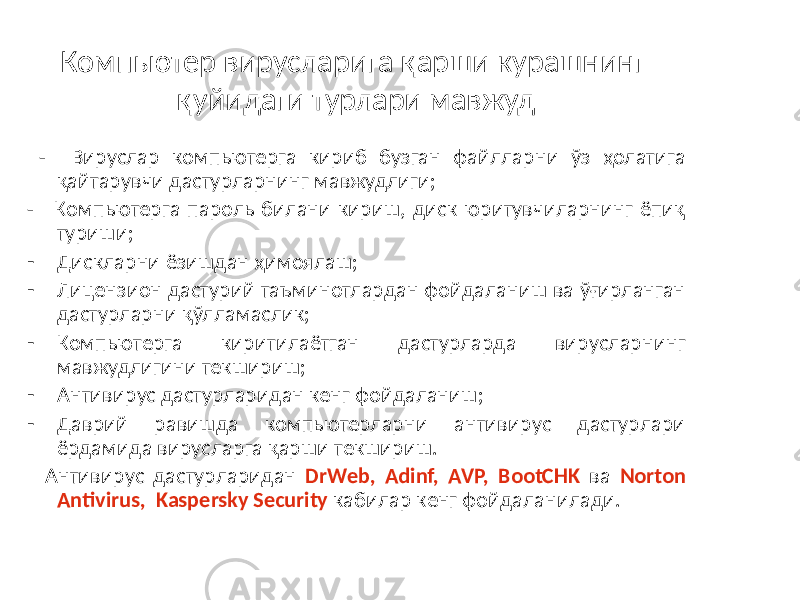 Компьютер вирусларига қарши курашнинг қуйидаги турлари мавжуд - Вируслар компьютерга кириб бузган файлларни ўз ҳолатига қайтарувчи дастурларнинг мавжудлиги; - Компьютерга пароль билани кириш, диск юритувчиларнинг ёпиқ туриши; - Дискларни ёзишдан ҳимоялаш; - Лицензион дастурий таъминотлардан фойдаланиш ва ўғирланган дастурларни қўлламаслик; - Компьютерга киритилаётган дастурларда вирусларнинг мавжудлигини текшириш; - Антивирус дастурларидан кенг фойдаланиш; - Даврий равишда компьютерларни антивирус дастурлари ёрдамида вирусларга қарши текшириш. Антивирус дастурларидан DrWeb, Adinf, AVP, BootCHK ва Norton Antivirus, Kaspersky Security кабилар кенг фойдаланилади. 