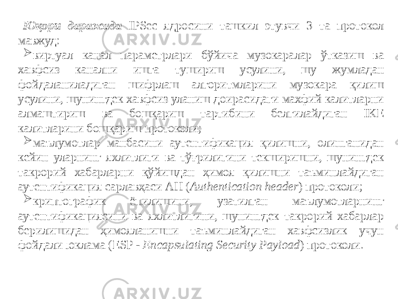 Юқори даражада IPSec ядросини ташкил этувчи 3 та протокол мавжуд:  виртуал канал параметрлари бўйича музокаралар ўтказиш ва хавфсиз канални ишга тушириш усулини, шу жумладан фойдаланиладиган шифрлаш алгоритмларини музокара қилиш усулини, шунингдек хавфсиз уланиш доирасидаги махфий калитларни алмаштириш ва бошқариш тартибини белгилайдиган IKE калитларини бошқариш протоколи;  маълумотлар манбасини аутентификация қилишни, олинганидан кейин уларнинг яхлитлиги ва тўғрилигини текширишни, шунингдек такрорий хабарларни қўйишдан ҳимоя қилишни таъминлайдиган аутентификация сарлавҳаси АН ( Authentication header ) протоколи;  криптографик ёпилишини, узатилган маълумотларнинг аутентификациясини ва яхлитлигини, шунингдек такрорий хабарлар берилишидан ҳимояланишни таъминлайдиган хавфсизлик учун фойдали юклама (ESP - Encapsulating Security Payload ) протоколи. 