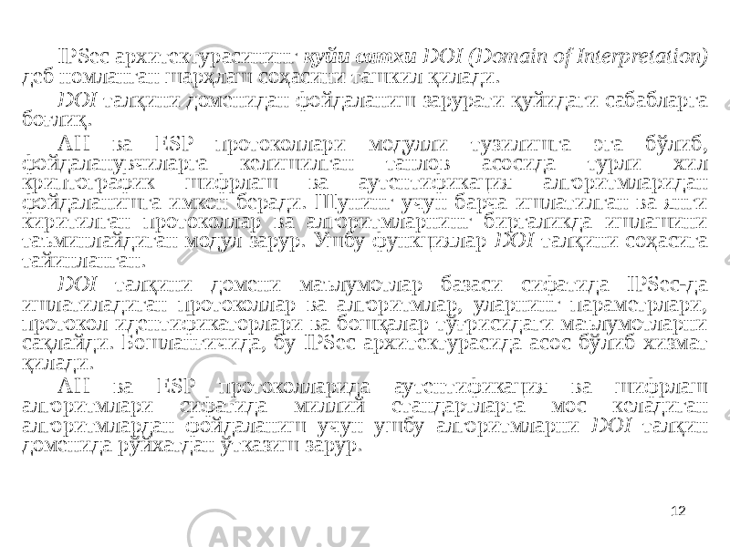 12IPSec архитектурасининг қуйи сатхи DOI (Domain of Interpretation) деб номланган шарҳлаш соҳасини ташкил қилади. DOI талқини доменидан фойдаланиш зарурати қуйидаги сабабларга боғлиқ. АН ва ESP протоколлари модулли тузилишга эга бўлиб, фойдаланувчиларга келишилган танлов асосида турли хил криптографик шифрлаш ва аутентификация алгоритмларидан фойдаланишга имкон беради. Шунинг учун барча ишлатилган ва янги киритилган протоколлар ва алгоритмларнинг биргаликда ишлашини таъминлайдиган модул зарур. Ушбу функциялар DOI талқини соҳасига тайинланган. DOI талқини домени маълумотлар базаси сифатида IPSec-да ишлатиладиган протоколлар ва алгоритмлар, уларнинг параметрлари, протокол идентификаторлари ва бошқалар тўғрисидаги маълумотларни сақлайди. Бошланғичида, бу IPSec архитектурасида асос бўлиб хизмат қилади. АН ва ESP протоколларида аутентификация ва шифрлаш алгоритмлари сифатида миллий стандартларга мос келадиган алгоритмлардан фойдаланиш учун ушбу алгоритмларни DOI талқин доменида рўйхатдан ўтказиш зарур. 