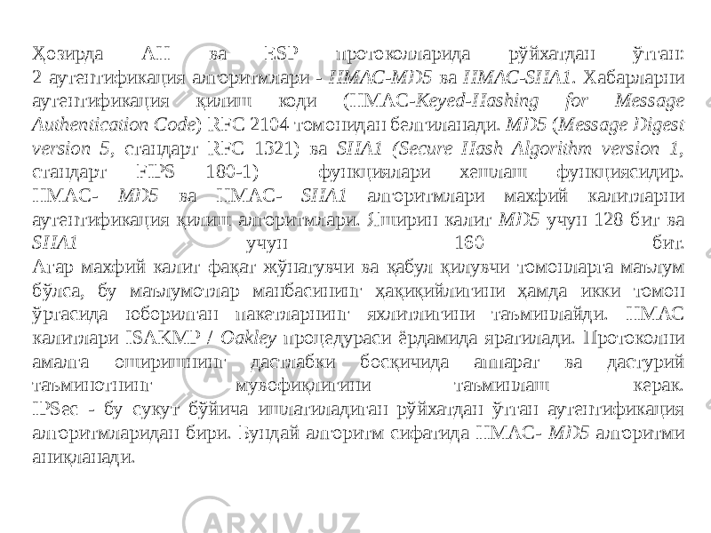 Ҳозирда АН ва ESP протоколларида рўйхатдан ўтган: 2 аутентификация алгоритмлари - HMAC-MD5 ва НМАС-SHA1 . Хабарларни аутентификация қилиш коди (НМАC- Keyed-Hashing for Message Authentication Code ) RFC 2104 томонидан белгиланади. MD5 ( Message Digest version 5 , стандарт RFC 1321) ва SHA1 (Secure Hash Algorithm version 1 , стандарт FIPS 180-1) функциялари хешлаш функциясидир. НМАC- MD5 ва НМАC- SHA1 алгоритмлари махфий калитларни аутентификация қилиш алгоритмлари. Яширин калит MD5 учун 128 бит ва SHA1 учун 160 бит. Агар махфий калит фақат жўнатувчи ва қабул қилувчи томонларга маълум бўлса, бу маълумотлар манбасининг ҳақиқийлигини ҳамда икки томон ўртасида юборилган пакетларнинг яхлитлигини таъминлайди. НМАС калитлари ISAKMP / Oakley процедураси ёрдамида яратилади. Протоколни амалга оширишнинг дастлабки босқичида аппарат ва дастурий таъминотнинг мувофиқлигини таъминлаш керак. IPSec - бу сукут бўйича ишлатиладиган рўйхатдан ўтган аутентификация алгоритмларидан бири. Бундай алгоритм сифатида НМАC- MD5 алгоритми аниқланади. 