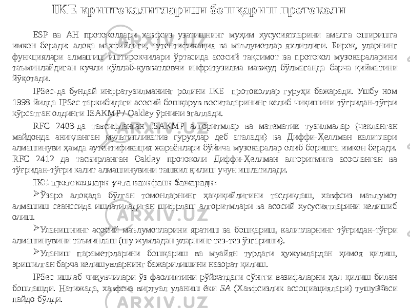 16IKE криптокалитларини бошқариш протоколи ESP ва АН протоколлари хавфсиз узатишнинг муҳим хусусиятларини амалга оширишга имкон беради: алоқа махфийлиги, аутентификация ва маълумотлар яхлитлиги. Бироқ, уларнинг функциялари алмашиш иштирокчилари ўртасида асосий тақсимот ва протокол музокараларини таъминлайдиган кучли қўллаб-қувватловчи инфратузилма мавжуд бўлмаганда барча қийматини йўқотади. IPSec-да бундай инфратузилманинг ролини IKE протоколлар гуруҳи бажаради. Ушбу ном 1998 йилда IPSec таркибидаги асосий бошқарув воситаларининг келиб чиқишини тўғридан-тўғри кўрсатган олдинги ISAKMP / Oakley ўрнини эгаллади. RFC 2408-да тавсифланган ISAKMP алгоритмлар ва математик тузилмалар (чекланган майдонда аниқланган мультипликатив гуруҳлар деб аталади) ва Диффи-Ҳеллман калитлари алмашинуви ҳамда аутентификация жараёнлари бўйича музокаралар олиб боришга имкон беради. RFC 2412 да тасвирланган Oakley протоколи Диффи-Ҳеллман алгоритмига асосланган ва тўғридан-тўғри калит алмашинувини ташкил қилиш учун ишлатилади. IКЕ протоколлари учта вазифани бажаради:  Ўзаро алоқада бўлган томонларнинг ҳақиқийлигини тасдиқлаш, хавфсиз маълумот алмашиш сеанссида ишлатиладиган шифрлаш алгоритмлари ва асосий хусусиятларини келишиб олиш.  Уланишнинг асосий маълумотларини яратиш ва бошқариш, калитларнинг тўғридан-тўғри алмашинувини таъминлаш (шу жумладан уларнинг тез-тез ўзгариши).  Уланиш параметрларини бошқариш ва муайян турдаги ҳужумлардан ҳимоя қилиш, эришилган барча келишувларнинг бажарилишини назорат қилиш. IPSec ишлаб чиқувчилари ўз фаолиятини рўйхатдаги сўнгги вазифаларни ҳал қилиш билан бошлашди. Натижада, хавфсиз виртуал уланиш ёки SA (Хавфсизлик ассоциациялари) тушунчаси пайдо бўлди. 