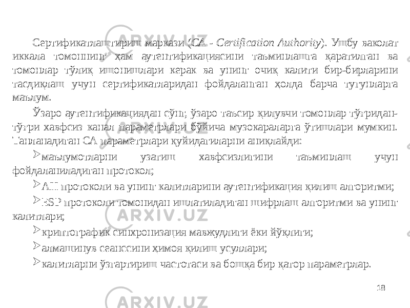 18Сертификатлаштириш маркази ( СА - Certification Authority ). Ушбу ваколат иккала томоннинг ҳам аутентификациясини таъминлашга қаратилган ва томонлар тўлиқ ишонишлари керак ва унинг очиқ калити бир-бирларини тасдиқлаш учун сертификатларидан фойдаланган ҳолда барча тугунларга маълум. Ўзаро аутентификациядан сўнг, ўзаро таъсир қилувчи томонлар тўғридан- тўғри хавфсиз канал параметрлари бўйича музокараларга ўтишлари мумкин. Танланадиган СА параметрлари қуйидагиларни аниқлайди:  маълумотларни узатиш хавфсизлигини таъминлаш учун фойдаланиладиган протокол;  АН протоколи ва унинг калитларини аутентификация қилиш алгоритми;  ESP протоколи томонидан ишлатиладиган шифрлаш алгоритми ва унинг калитлари;  криптографик синхронизация мавжудлиги ёки йўқлиги;  алмашинув сеанссини ҳимоя қилиш усуллари;  калитларни ўзгартириш частотаси ва бошқа бир қатор параметрлар. 