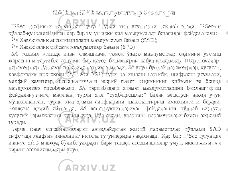 SAD ва SPD маълумотлар базалари IPSec трафикни таъминлаш учун турли хил усулларни таклиф этади. IPSec-ни қўллаб-қувватлайдиган ҳар бир тугун икки хил маълумотлар базасидан фойдаланади:  • Хавфсизлик ассоциациялари маълумотлар базаси (SAD);  • Хавфсизлик сиёсати маълумотлар базаси (SPD) SA ташкил этишда икки алмашивчи томон ўзаро маълумотлар оқимини узатиш жараёнини тартибга солувчи бир қатор битимларни қабул қиладилар. Шартномалар параметрлар тўплами сифатида тақдим этилади. SA учун бундай параметрлар, хусусан, хавфсизлик протоколи (АН ёки ESP) тури ва ишлаш тартиби, шифрлаш усуллари, махфий калитлар, ассоциациядаги жорий пакет рақамининг қиймати ва бошқа маълумотлар ҳисобланади. SA таркибидаги хизмат маълумотларини бирлаштириш фойдаланувчига, масалан, турли хил “суҳбатдошлар” билан электрон алоқа учун мўлжалланган, турли хил ҳимоя синфларини шакллантириш имкониятини беради. Бошқача қилиб айтганда, SA конструкцияларидан фойдаланиш кўплаб виртуал хусусий тармоқларни қуриш учун йўл очади, уларнинг параметрлари билан ажралиб туради. Барча фаол ассоциацияларни аниқлайдиган жорий параметрлар тўплами SAD сифатида хавфсиз каналнинг иккала тугунларида сақланади. Ҳар бир IPSec тугунида иккита SAD мавжуд бўлиб, улардан бири ташқи ассоциациялар учун, иккинчиси эса кириш ассоциациялари учун. 