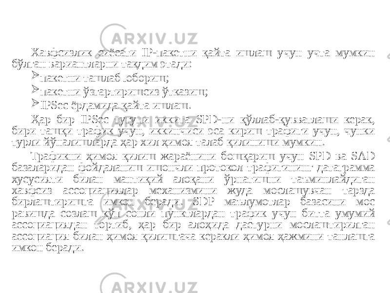 Хавфсизлик сиёсати IP-пакетни қайта ишлаш учун учта мумкин бўлган вариантларни тақдим этади:  пакетни ташлаб юбориш;  пакетни ўзгартиришсиз ўтказиш;  IPSec ёрдамида қайта ишлаш. Ҳар бир IPSec тугуни иккита SPD-ни қўллаб-қувватлаши керак, бири ташқи трафик учун, иккинчиси эса кириш трафиги учун, чунки турли йўналишларда ҳар хил ҳимоя талаб қилиниши мумкин. Трафикни ҳимоя қилиш жараёнини бошқариш учун SPD ва SAD базаларидан фойдаланиш ишончли протокол трафигининг датаграмма хусусияти билан мантиқий алоқани ўрнатишни таъминлайдиган хавфсиз ассоциациялар механизмини жуда мослашувчан тарзда бирлаштиришга имкон беради. SDP маълумотлар базасини мос равишда созлаш кўп сонли пунктлардан трафик учун битта умумий ассоциациядан тортиб, ҳар бир алоҳида дастурни мослаштирилган ассоциация билан ҳимоя қилишгача керакли ҳимоя ҳажмини танлашга имкон беради. 