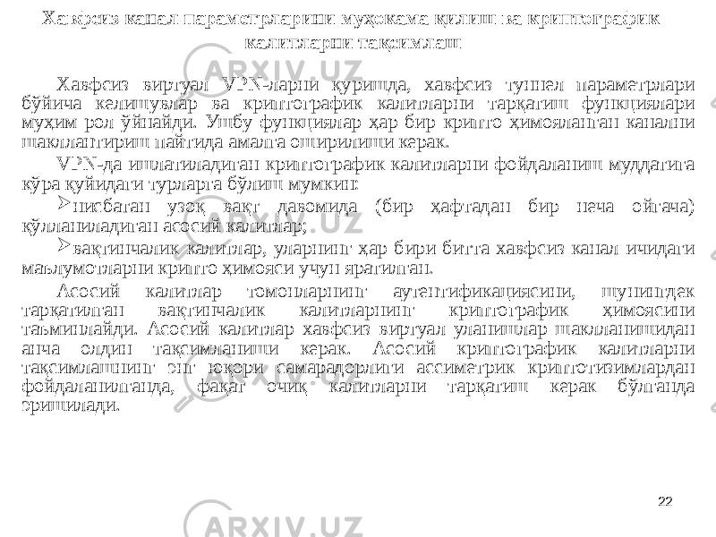 22Хавфсиз канал параметрларини муҳокама қилиш ва криптографик калитларни тақсимлаш Хавфсиз виртуал VPN-ларни қуришда, хавфсиз туннел параметрлари бўйича келишувлар ва криптографик калитларни тарқатиш функциялари муҳим рол ўйнайди. Ушбу функциялар ҳар бир крипто ҳимояланган канални шакллантириш пайтида амалга оширилиши керак. VPN-да ишлатиладиган криптографик калитларни фойдаланиш муддатига кўра қуйидаги турларга бўлиш мумкин:  нисбатан узоқ вақт давомида (бир ҳафтадан бир неча ойгача) қўлланиладиган асосий калитлар;  вақтинчалик калитлар, уларнинг ҳар бири битта хавфсиз канал ичидаги маълумотларни крипто ҳимояси учун яратилган. Асосий калитлар томонларнинг аутентификациясини, шунингдек тарқатилган вақтинчалик калитларнинг криптографик ҳимоясини таъминлайди. Асосий калитлар хавфсиз виртуал уланишлар шаклланишидан анча олдин тақсимланиши керак. Асосий криптографик калитларни тақсимлашнинг энг юқори самарадорлиги ассиметрик криптотизимлардан фойдаланилганда, фақат очиқ калитларни тарқатиш керак бўлганда эришилади. 