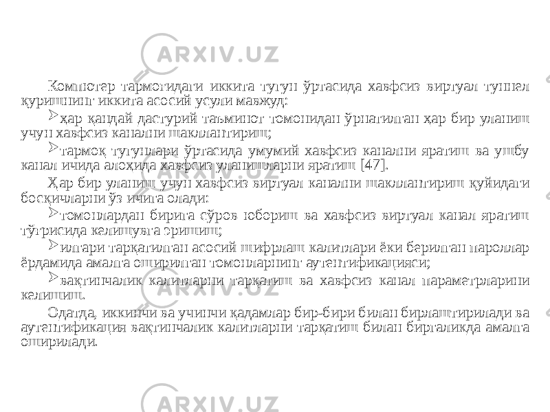 Компютер тармоғидаги иккита тугун ўртасида хавфсиз виртуал туннел қуришнинг иккита асосий усули мавжуд:  ҳар қандай дастурий таъминот томонидан ўрнатилган ҳар бир уланиш учун хавфсиз канални шакллантириш;  тармоқ тугунлари ўртасида умумий хавфсиз канални яратиш ва ушбу канал ичида алоҳида хавфсиз уланишларни яратиш [47]. Ҳар бир уланиш учун хавфсиз виртуал канални шакллантириш қуйидаги босқичларни ўз ичига олади:  томонлардан бирига сўров юбориш ва хавфсиз виртуал канал яратиш тўғрисида келишувга эришиш;  илгари тарқатилган асосий шифрлаш калитлари ёки берилган пароллар ёрдамида амалга оширилган томонларнинг аутентификацияси;  вақтинчалик калитларни тарқатиш ва хавфсиз канал параметрларини келишиш. Одатда, иккинчи ва учинчи қадамлар бир-бири билан бирлаштирилади ва аутентификация вақтинчалик калитларни тарқатиш билан биргаликда амалга оширилади. 