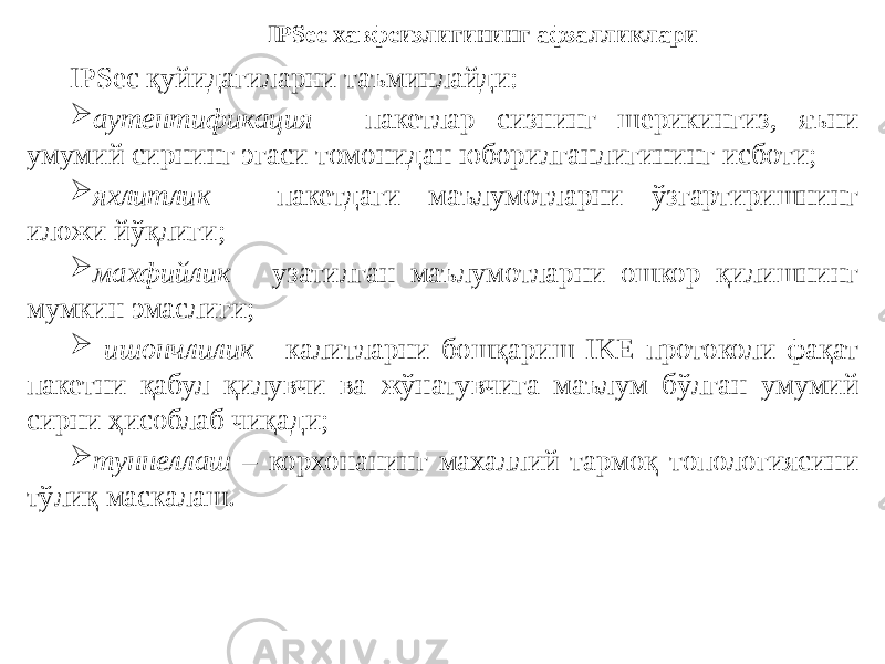 IPSec қуйидагиларни таъминлайди:  аутентификация - пакетлар сизнинг шерикингиз, яъни умумий сирнинг эгаси томонидан юборилганлигининг исботи;  яхлитлик - пакетдаги маълумотларни ўзгартиришнинг иложи йўқлиги;  махфийлик - узатилган маълумотларни ошкор қилишнинг мумкин эмаслиги;  ишончлилик - калитларни бошқариш IKE протоколи фақат пакетни қабул қилувчи ва жўнатувчига маълум бўлган умумий сирни ҳисоблаб чиқади;  туннеллаш – корхонанинг махаллий тармоқ топологиясини тўлиқ маскалаш. IPSec хавфсизлигининг афзалликлари 