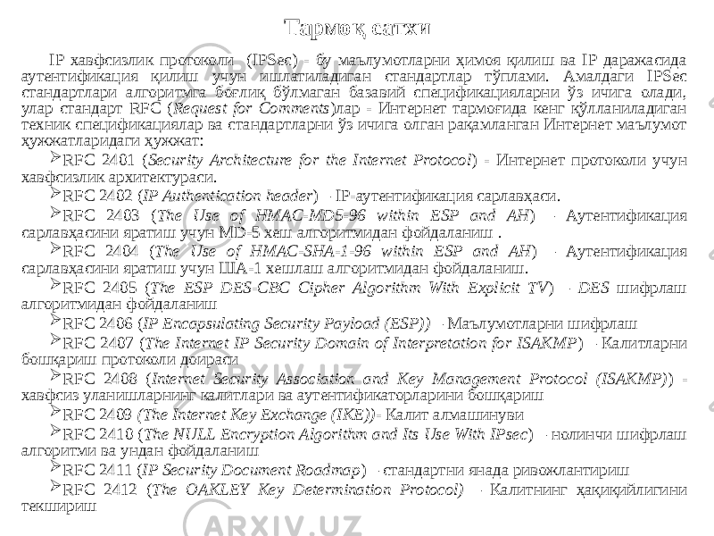 IP хавфсизлик протоколи (IPSec) - бу маълумотларни ҳимоя қилиш ва IP даражасида аутентификация қилиш учун ишлатиладиган стандартлар тўплами. Амалдаги IPSec стандартлари алгоритмга боғлиқ бўлмаган базавий спецификацияларни ўз ичига олади, улар стандарт RFC ( Request for Comments )лар - Интернет тармоғида кенг қўлланиладиган техник спецификациялар ва стандартларни ўз ичига олган рақамланган Интернет маълумот ҳужжатларидаги ҳужжат:  RFC 2401 ( Security Architecture for the Internet Protocol ) - Интернет протоколи учун хавфсизлик архитектураси.  RFC 2402 ( IP Authentication header ) – IP-аутентификация сарлавҳаси.  RFC 2403 ( The Use of HMAC-MD5-96 within ESP and АН ) – Аутентификация сарлавҳасини яратиш учун MD-5 хеш алгоритмидан фойдаланиш .  RFC 2404 ( The Use of HMAC-SHA-1-96 within ESP and АН ) – Аутентификация сарлавҳасини яратиш учун ША-1 хешлаш алгоритмидан фойдаланиш.  RFC 2405 ( The ESP DES-CBC Cipher Algorithm With Explicit TV ) – DES шифрлаш алгоритмидан фойдаланиш  RFC 2406 ( IP Encapsulating Security Payload (ESP)) – Маълумотларни шифрлаш  RFC 2407 ( The Internet IP Security Domain of Interpretation for ISAKMP ) – Калитларни бошқариш протоколи доираси  RFC 2408 ( Internet Security Association and Key Management Protocol (ISAKMP) ) - хавфсиз уланишларнинг калитлари ва аутентификаторларини бошқариш  RFC 2409 (The Internet Key Exchange (IKE)) - Калит алмашинуви  RFC 2410 ( The NULL Encryption Algorithm and Its Use With IPsec ) – нолинчи шифрлаш алгоритми ва ундан фойдаланиш  RFC 2411 ( IP Security Document Roadmap ) – стандартни янада ривожлантириш  RFC 2412 ( The OAKLEY Key Determination Protocol) – Калитнинг ҳақиқийлигини текшириш Тармоқ сатхи 