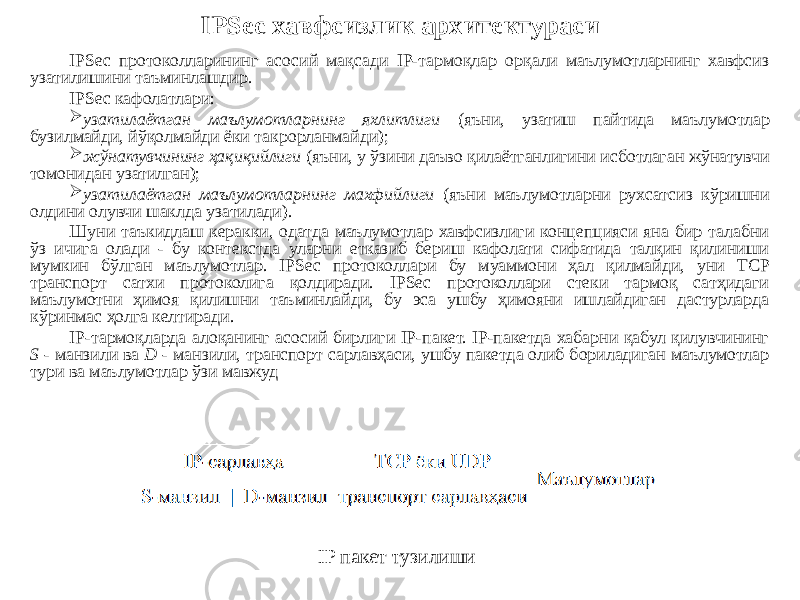 IPSec протоколларининг асосий мақсади IP-тармоқлар орқали маълумотларнинг хавфсиз узатилишини таъминлашдир. IPSec кафолатлари:  узатилаётган маълумотларнинг яхлитлиги (яъни, узатиш пайтида маълумотлар бузилмайди, йўқолмайди ёки такрорланмайди);  жўнатувчининг ҳақиқийлиги (яъни, у ўзини даъво қилаётганлигини исботлаган жўнатувчи томонидан узатилган);  узатилаётган маълумотларнинг махфийлиги (яъни маълумотларни рухсатсиз кўришни олдини олувчи шаклда узатилади). Шуни таъкидлаш керакки, одатда маълумотлар хавфсизлиги концепцияси яна бир талабни ўз ичига олади - бу контекстда уларни етказиб бериш кафолати сифатида талқин қилиниши мумкин бўлган маълумотлар. IPSec протоколлари бу муаммони ҳал қилмайди, уни TCP транспорт сатхи протоколига қолдиради. IPSec протоколлари стеки тармоқ сатҳидаги маълумотни ҳимоя қилишни таъминлайди, бу эса ушбу ҳимояни ишлайдиган дастурларда кўринмас ҳолга келтиради. IP-тармоқларда алоқанинг асосий бирлиги IP-пакет. IP-пакетда хабарни қабул қилувчининг S - манзили ва D - манзили, транспорт сарлавҳаси, ушбу пакетда олиб бориладиган маълумотлар тури ва маълумотлар ўзи мавжуд IPSec хавфсизлик архитектураси IP пакет тузилиши 