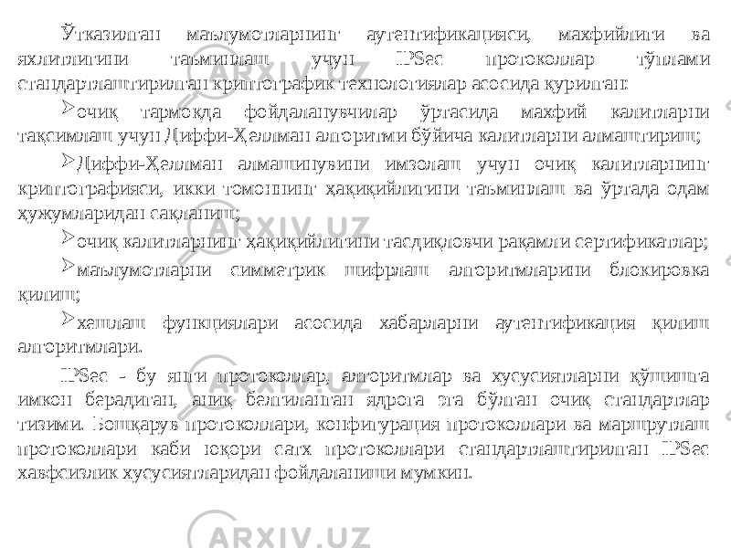 Ўтказилган маълумотларнинг аутентификацияси, махфийлиги ва яхлитлигини таъминлаш учун IPSec протоколлар тўплами стандартлаштирилган криптографик технологиялар асосида қурилган:  очиқ тармоқда фойдаланувчилар ўртасида махфий калитларни тақсимлаш учун Диффи-Ҳеллман алгоритми бўйича калитларни алмаштириш;  Диффи-Ҳеллман алмашинувини имзолаш учун очиқ калитларнинг криптографияси, икки томоннинг ҳақиқийлигини таъминлаш ва ўртада одам ҳужумларидан сақланиш;  очиқ калитларнинг ҳақиқийлигини тасдиқловчи рақамли сертификатлар;  маълумотларни симметрик шифрлаш алгоритмларини блокировка қилиш;  хешлаш функциялари асосида хабарларни аутентификация қилиш алгоритмлари. IPSec - бу янги протоколлар, алгоритмлар ва хусусиятларни қўшишга имкон берадиган, аниқ белгиланган ядрога эга бўлган очиқ стандартлар тизими. Бошқарув протоколлари, конфигурация протоколлари ва маршрутлаш протоколлари каби юқори сатх протоколлари стандартлаштирилган IPSec хавфсизлик хусусиятларидан фойдаланиши мумкин. 