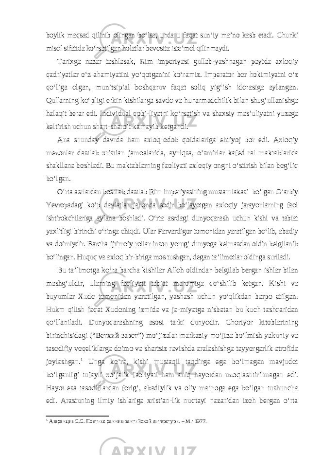 boylik maqsad qilinib olingan bo‘lsa, unda u faqat sun’iy ma’no kasb etadi. Chunki misol sifatida ko‘rsatilgan holatlar bevosita iste’mol qilinmaydi. Tarixga nazar tashlasak, Rim imperiyasi gullab-yashnagan paytda axloqiy qadriyatlar o‘z ahamiyatini yo‘qotganini ko‘ramiz. Imperator bor hokimiyatni o‘z qo‘liga olgan, munitsipial boshqaruv faqat soliq yig‘ish idorasiga aylangan. Qullarning ko‘pligi erkin kishilarga savdo va hunarmadchilik bilan shug‘ullanishga halaqit berar edi. Individual qobi - liyatni ko‘rsatish va shaxsiy mas’uliyatni yuzaga keltirish uchun shart-sharoit kamayib ketgandi. Ana shunday davrda ham axloq-odob qoidalariga ehtiyoj bor edi. Axloqiy mezonlar dastlab xristian jamoalarida, ayniqsa, o‘smirlar kafed - ral maktablarida shakllana boshladi. Bu maktablarning faoliyati axloqiy ongni o‘stirish bilan bog‘liq bo‘lgan. O‘rta asrlardan boshlab dastlab Rim imperiyasining mustamlakasi bo‘lgan G’arbiy Yevropadagi ko‘p davlatlar jahonda sodir bo‘layotgan axloqiy jarayonlarning faol ishtirokchilariga aylana boshladi. O‘rta asrdagi dunyoqarash uchun kishi va tabiat yaxlitligi birinchi o‘ringa chiqdi. Ular Parvardigor tomonidan yaratilgan bo‘lib, abadiy va doimiydir. Barcha ijtimoiy rollar inson yorug‘ dunyoga kelmasdan oldin belgilanib bo‘lingan. Huquq va axloq bir-biriga mos tushgan, degan ta’limotlar oldinga suriladi. Bu ta’limotga ko‘ra barcha kishilar Alloh oldindan belgilab bergan ishlar bilan mashg‘uldir, ularning faoliyati tabiat maromiga qo‘shilib ketgan. Kishi va buyumlar Xudo tomonidan yaratilgan, yashash uchun yo‘qlikdan barpo etilgan. Hukm qilish faqat Xudoning izmida va ja - miyatga nisbatan bu kuch tashqaridan qo‘llaniladi. Dunyoqarashning asosi tarki dunyodir. Choriyor kitoblarining birinchisidagi (“Ветхий завет”) mo‘jizalar markaziy mo‘jiza bo‘lmish yakuniy va tasodifiy voqeliklarga doimo va shartsiz ravishda aralashishga tayyorgarlik atrofida joylashgan. 1 Unga ko‘ra, kishi mustaqil taqdirga ega bo‘lmagan mavjudot bo‘lganligi tufayli xo‘jalik faoliyati ham aniq hayotdan uzoqlashtirilmagan edi. Hayot esa tasodiflardan forig‘, abadiylik va oliy ma’noga ega bo‘lgan tushuncha edi. Arastuning ilmiy ishlariga xristian-lik nuqtayi nazaridan izoh bergan o‘rta 1 Аверенцев С . С . Поэтика ранневизантийской литератури. – M .: 1977. 