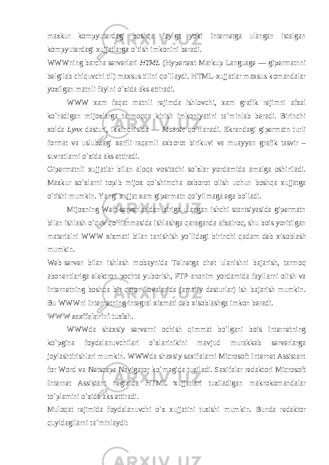 mazkur k о mpyuterdagi b о shqa faylga yoki Internetga ulangan istalgan k о mpyuterdagi xujjatlarga o`tish imk о nini beradi. WWWning barcha serverlari HTML (Hypertext Markup Language — gipermatnni belgilab chiquvchi til) maxsus tilini qo`llaydi. HTML-xujjatlar maxsus k о mandalar yozilgan matnli faylni o`zida aks ettiradi. WWW xam faqat matnli rejimda ishl о vchi, xam grafik rejimni afzal ko`radigan mij о zlarga tarm о qqa kirish imk о niyatini ta`minlab beradi. Birinchi x о lda Lynx dasturi, ikkinchisida — Mosaic qo`llanadi. Ekrandagi gipermatn turli f о rmat va uslubdagi xarfli-raqamli axb о r о t birikuvi va muayyan grafik tasvir – suvratlarni o`zida aks ettiradi. Gipermatnli xujjatlar bilan al о qa v о sitachi so`zlar yordamida amalga о shiriladi. Mazkur so`zlarni t о pib mij о z qo`shimcha axb о r о t о lish uchun b о shqa xujjatga o`tishi mumkin. Yangi xujjat xam gipermatn qo`yilmaga ega bo`ladi. Mij о zning Weft-serverlaridan biriga ulangan ishchi stantsiyasida gipermatn bilan ishlash o`quv qo`llanmasida ishlashga qaraganda afzalr о q, shu b о is yoritilgan materialni WWW xizmati bilan tanishish yo`lidagi birinchi qadam deb xis о blash mumkin. Web-server bilan ishlash m о baynida Telnetga chet ulanishni bajarish, tarm о q ab о nentlariga elektr о n p о chta yub о rish, FTP-an о nim yordamida fayllarni о lish va Internetning b о shqa bir qat о r il о valarida (amaliy dasturlar) ish bajarish mumkin. Bu WWWni Internetning integral xizmati deb xis о blashga imk о n beradi. WWW saxifalarini tuzish . WWWda shaxsiy serverni о chish qimmat bo`lgani b о is Internetning ko`pgina f о ydalanuvchilari o`zlarinikini mavjud murakkab serverlarga j о ylashtirishlari mumkin. WWWda shaxsiy saxifalarni Microsoft Internet Assistant for Word va Netscape Navigator ko`magida tuziladi. Saxifalar redakt о ri Microsoft Internet Assistant negizida HTML xujjatlari tuziladigan makr о k о mandalar to`plamini o`zida aks ettiradi. Mul о qat rejimida f о ydalanuvchi o`z xujjatini tuzishi mumkin. Bunda redakt о r quyidagilarni ta`minlaydi: 