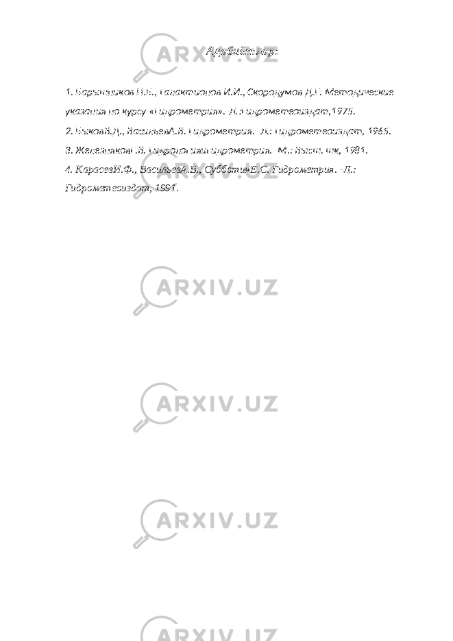 Адабиётлар: 1. Барышников Н.Б., Галактионов И.И., Скородумов Д.Е. Методические указания по курсу «Гидрометрия».-Л. Гидрометеоиздат,1975. 2. БыковВ.Д., ВасильевА.В. Гидрометрия. -Л.: Гидрометеоиздат, 1965. 3. ЖелезняковГ.В. Гидрологияигидрометрия. -М.: Высш. шк, 1981. 4. КарасевИ.Ф., ВасильевА.В., СубботинЕ.С. Гидрометрия. -Л.: Гидрометеоиздат, 1991. 