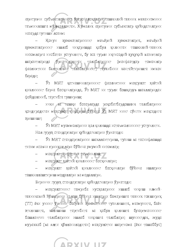 юритувчи субъектларнинг ўзаро алоқалари ташкилий-техник механизмини таъминлашга мўлжалланган. Хўжалик юритувчи субъектлар қуйидагиларни назарда тутиши лозим: – Қонун ҳужжатларининг меъёрий ҳужжатларга, меъёрий ҳужжатларнинг ишлаб чиқаришда қабул қилинган ташкилий-техник низомларга нисбатан устунлиги, бу эса турли иқтисодий-ҳуқуқий вазиятлар шароитларида ўрнатиладиган талабларнинг (манфаатдор томонлар фаолиятини белгиловчи талабларнинг) таркибини кенгайтиришга имкон беради; – Ўз МЯТ қатнашчиларининг фаолиятини маҳсулот ҳаётий циклининг барча босқичларида, Ўз МЯТ ни турли бошқарув шаклларидан фойдаланиб, тартибга тушириш; – ички ва ташқи бозорларда рақобатбардошлик талабларини қондирадиган маҳсулот чиқариш бўйича Ўз МЯТ нинг сўнгги мақсадига эришишг; – Ўз МЯТ муаммоларини ҳал қилишда истеъмолчининг устунлиги. Нол гуруҳ стандартлари қуйидагиларни ўрнатади: – Ўз МЯТ стандартларини шакллантириш, тузиш ва таснифлашда тизим ясовчи принциплари бўйича умумий низомлар; – маҳсулот сифатини таъминлаш; – маҳсулот ҳаётий циклининг босқичлари; – маҳсулот ҳаётий циклининг босқичлари бўйича ишларни ташкиллаштириш модуллари ва моделлари. Биринчи гуруҳ стандартлари қуйидагиларни ўрнатади: – маҳсулотнинг тажриба нусҳаларини ишлаб чиқиш илмий- техникавий йўлларини излаш бўйича ишларни бажаришга техник топшириқ (ТТ) ёки унинг ўрнини босувчи ҳужжатнинг тузилишига, мазмунига, баён этилишига, келишиш тартибига ва қабул қилишга буюртмачининг бошланғич талабларини ишлаб чиқишга талаблари; шунингдек, жуда мураккаб (ва ялпи қўлланиладиган) маҳсулотни шартнома (ёки ташаббус) 