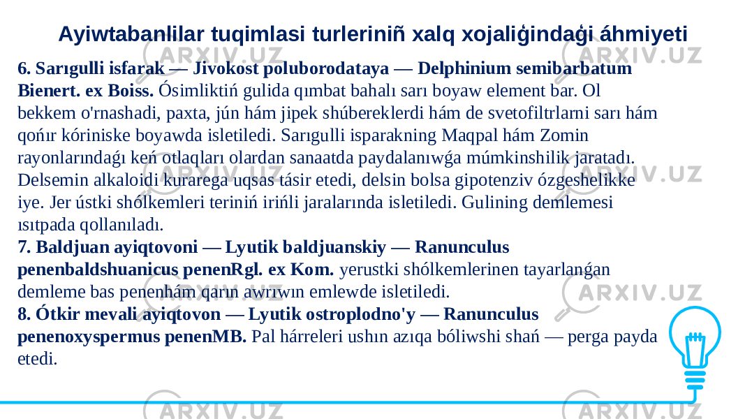Ayiwtabanlilar tuqimlasi turleriniñ xalq xojaliģindaģi áhmiyeti 6. Sarıgulli isfarak — Jivokost poluborodataya — Delphinium semibarbatum Bienert. ex Boiss. Ósimliktiń gulida qımbat bahalı sarı boyaw element bar. Ol bekkem o&#39;rnashadi, paxta, jún hám jipek shúbereklerdi hám de svetofiltrlarni sarı hám qońır kóriniske boyawda isletiledi. Sarıgulli isparakning Maqpal hám Zomin rayonlarındaǵı keń otlaqları olardan sanaatda paydalanıwǵa múmkinshilik jaratadı. Delsemin alkaloidi kurarega uqsas tásir etedi, delsin bolsa gipotenziv ózgeshelikke iye. Jer ústki shólkemleri teriniń irińli jaralarında isletiledi. Gulining demlemesi ısıtpada qollanıladı. 7. Baldjuan ayiqtovoni — Lyutik baldjuanskiy — Ranunculus penenbaldshuanicus penenRgl. ex Kom. yerustki shólkemlerinen tayarlanǵan demleme bas penenhám qarın awrıwın emlewde isletiledi. 8. Ótkir mevali ayiqtovon — Lyutik ostroplodno&#39;y — Ranunculus penenoxyspermus penenMB. Pal hárreleri ushın azıqa bóliwshi shań — perga payda etedi. 
