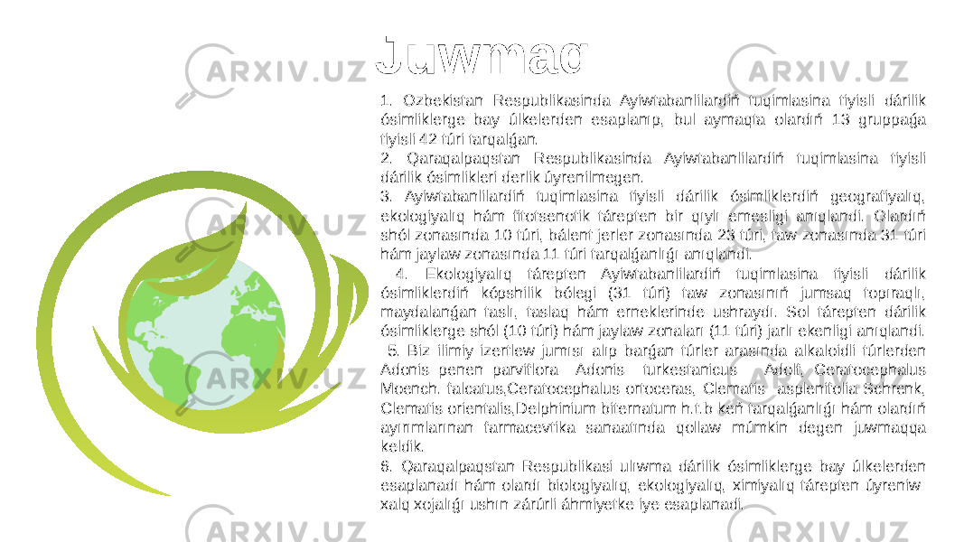 Juwmaq 1. Ozbekistan Respublikasinda Ayiwtabanlilardiń tuqimlasina tiyisli dárilik ósimliklerge bay úlkelerden esaplanıp, bul aymaqta olardıń 13 gruppaǵa tiyisli 42 túri tarqalǵan. 2. Qaraqalpaqstan Respublikasinda Ayiwtabanlilardiń tuqimlasina tiyisli dárilik ósimlikleri derlik úyrenilmegen. 3. Ayiwtabanlilardiń tuqimlasina tiyisli dárilik ósimliklerdiń geografiyalıq, ekologiyalıq hám fitotsenotik tárepten bir qıylı emesligi anıqlandi. Olardıń shól zonasında 10 túri, bálent jerler zonasında 23 túri, taw zonasında 31 túri hám jaylaw zonasında 11 túri tarqalǵanlıǵı anıqlandi. 4. Ekologiyalıq tárepten Ayiwtabanlilardiń tuqimlasina tiyisli dárilik ósimliklerdiń kópshilik bólegi (31 túri) taw zonasınıń jumsaq topıraqlı, maydalanǵan taslı, taslaq hám erneklerinde ushraydı. Sol tárepten dárilik ósimliklerge shól (10 túri) hám jaylaw zonaları (11 túri) jarlı ekenligi anıqlandi. 5. Biz ilimiy izertlew jumısı alıp barǵan túrler arasında alkaloidli túrlerden Adonis penen parviflora Adonis turkestanicus Adolf, Ceratocephalus Moench. falcatus,Ceratocephalus ortoceras, Clematis asplenifolia Schrenk, Clematis orientalis,Delphinium biternatum h.t.b keń tarqalǵanlıǵı hám olardıń ayırımlarınan farmacevtika sanaatında qollaw múmkin degen juwmaqqa keldik. 6. Qaraqalpaqstan Respublikasi ulıwma dárilik ósimliklerge bay úlkelerden esaplanadı hám olardı biologiyalıq, ekologiyalıq, ximiyalıq tárepten úyreniw xalq xojalıǵı ushın zárúrli áhmiyetke iye esaplanadi. 