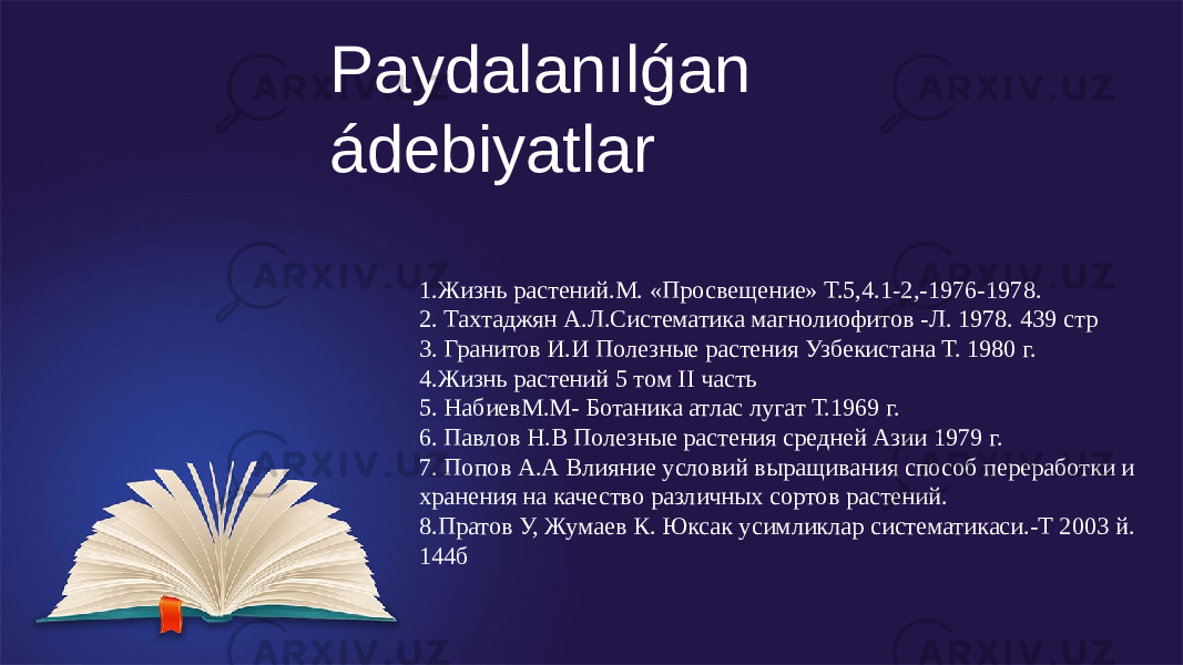 Paydalanılǵan ádebiyatlar 1.Жизнь растений.М. «Просвещение» Т.5,4.1-2,-1976-1978. 2. Тахтаджян А.Л.Систематика магнолиофитов -Л. 1978. 439 стр 3. Гранитов И.И Полезные растения Узбекистана Т. 1980 г. 4.Жизнь растений 5 том II часть 5. НабиевМ.М- Ботаника атлас лугат Т.1969 г. 6. Павлов Н.В Полезные растения средней Азии 1979 г. 7. Попов А.А Влияние условий выращивания способ переработки и хранения на качество различных сортов растений. 8.Пратов У, Жумаев К. Юксак усимликлар систематикаси.-Т 2003 й. 144б 