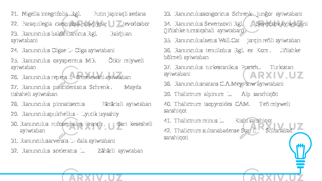21. Nigella integrifolia Rgl. — Pūtin japiraqli sеdana 22. Paraquilegia caespitosa -suwjiynar — Ljеvodosbor 23. Ranunculus baldshuanicus Rgl. — Baldjuan ayiwtabani 24. Ranunculus Olgae L- Olga ayiwtabani 25. Ranunculus oxyspermus MB. — Õtkir miyweli ayiwtaban 26. Ranunculus repens L- õrmelewshi ayiwtaban 27. Ranunculus paucidentatus Schrenk . — Mayda tishsheli ayiwtaban 28. Ranunculus pinnatisectus — Pãttãrizli ayiwtaban 29. Ranunculuspulchellus - Lyutik izyashiy 30. Ranunculus rufosephalus Franch . — Sari kesesheli ayiwtaban 31. Ranunculusarvensis L- dala ayiwtabani 32. Ranunculus sceleratus L. — Zãhãrli ayiwtaban 33. Ranunculussongoricus Schrenk- junğor ayiwtabani 34. Ranunculus Severtzovii Rgl. — Sеvеrtsov ayiwtabani (jiñishke tumsiqshali ayiwtaban) 35. Ranunculuslaetus Wall.Cat – jarqin reñli ayiwtaban 36. Ranunculus tenuilobus Rgl. ex Kom . —Jiñishke bõlmeli ayiwtaban 37. Ranunculus turkestanikus Franch . —Tūrkistan ayiwtabani 38. Ranunculusnatans C.A.Mey- suw ayiwtabani 39. Thalictrum alpinum L. —Alp sanchiqõti 40. Thalictrum isopyroides CAM. —Tеñ miyweli sanshiqot 41. Thalictrum minus L. — Kishi sanshiqot 42. Thalictrum sultanabadense Stap f. —Sultanabad sanshiqoti 