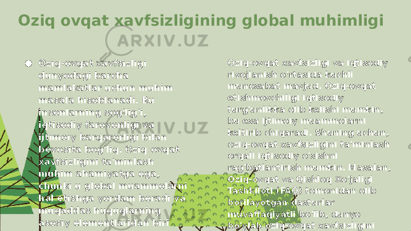 Oziq ovqat xavfsizligining global muhimligi ● Oziq-ovqat xavfsizligi dunyodagi barcha mamlakatlar uchun muhim masala hisoblanadi. Bu insonlarning sog&#39;lig&#39;i, iqtisodiy farovonligi va ijtimoiy barqarorligi bilan bevosita bog&#39;liq. Oziq-ovqat xavfsizligini ta&#39;minlash muhim ahamiyatga ega, chunki u global muammolarni hal etishga yordam beradi va muqaddas huquqlarning asosiy elementlaridan biri hisoblanadi. Hozirda dunyo bo&#39;yicha oziq-ovqat etishmovchiligi, qashshoqlik va iqlim o&#39;zgarishi kabi muammolar mavjud. Oziq-ovqat xavfsizligi va iqtisodiy rivojlanish o&#39;rtasida kuchli munosabat mavjud. Oziq-ovqat etishmovchiligi iqtisodiy turg&#39;unlikka olib kelishi mumkin, bu esa ijtimoiy muammolarni keltirib chiqaradi. Shuning uchun, oziq-ovqat xavfsizligini ta&#39;minlash orqali iqtisodiy o&#39;sishni rag&#39;batlantirish mumkin. Masalan, Oziq-ovqat va Qishloq Xo&#39;jaligi Tashkiloti (FAO) tomonidan olib borilayotgan dasturlar muvaffaqiyatli bo&#39;lib, dunyo bo&#39;ylab oziq-ovqat xavfsizligini oshirishga xizmat qilmoqda. 