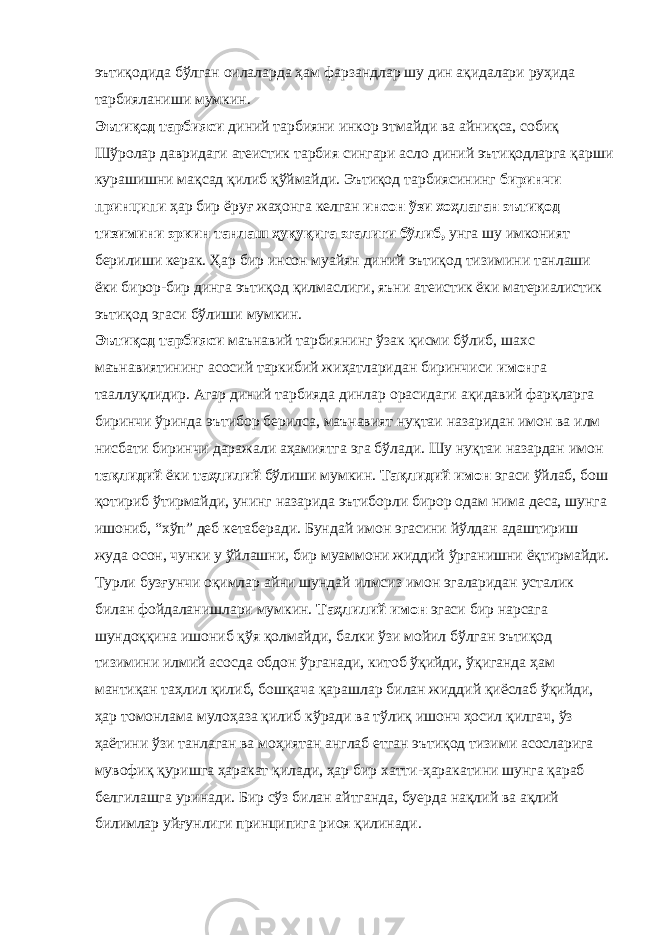 эътиқодида бўлган оилаларда ҳам фарзандлар шу дин ақидалари руҳида тарбияланиши мумкин. Эътиқод тарбияси диний тарбияни инкор этмайди ва айниқса, собиқ Шўролар давридаги атеистик тарбия сингари асло диний эътиқодларга қарши курашишни мақсад қилиб қўймайди. Эътиқод тарбиясининг биринчи принципи ҳар бир ёруғ жаҳонга келган инсон ўзи хоҳлаган эътиқод тизимини эркин танлаш ҳуқуқига эгалиги бўлиб, унга шу имконият берилиши керак. Ҳар бир инсон муайян диний эътиқод тизимини танлаши ёки бирор-бир динга эътиқод қилмаслиги, яъни атеистик ёки материалистик эътиқод эгаси бўлиши мумкин. Эътиқод тарбияси маънавий тарбиянинг ўзак қисми бўлиб, шахс маънавиятининг асосий таркибий жиҳатларидан биринчиси имон га тааллуқлидир. Агар диний тарбияда динлар орасидаги ақидавий фарқларга биринчи ўринда эътибор берилса, маънавият нуқтаи назаридан имон ва илм нисбати биринчи даражали аҳамиятга эга бўлади. Шу нуқтаи назардан имон тақлидий ёки таҳлилий бўлиши мумкин. Тақлидий имон эгаси ўйлаб, бош қотириб ўтирмайди, унинг назарида эътиборли бирор одам нима деса, шунга ишониб, “хўп” деб кетаберади. Бундай имон эгасини йўлдан адаштириш жуда осон, чунки у ўйлашни, бир муаммони жиддий ўрганишни ёқтирмайди. Турли бузғунчи оқимлар айни шундай илмсиз имон эгаларидан усталик билан фойдаланишлари мумкин. Таҳлилий имон эгаси бир нарсага шундоққина ишониб қўя қолмайди, балки ўзи мойил бўлган эътиқод тизимини илмий асосда обдон ўрганади, китоб ўқийди, ўқиганда ҳам мантиқан таҳлил қилиб, бошқача қарашлар билан жиддий қиёслаб ўқийди, ҳар томонлама мулоҳаза қилиб кўради ва тўлиқ ишонч ҳосил қилгач, ўз ҳаётини ўзи танлаган ва моҳиятан англаб етган эътиқод тизими асосларига мувофиқ қуришга ҳаракат қилади, ҳар бир хатти-ҳаракатини шунга қараб белгилашга уринади. Бир сўз билан айтганда, буерда нақлий ва ақлий билимлар уйғунлиги принципига риоя қилинади. 